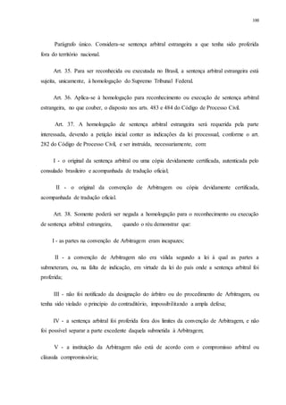 100
Parágrafo único. Considera-se sentença arbitral estrangeira a que tenha sido proferida
fora do território nacional.
Art. 35. Para ser reconhecida ou executada no Brasil, a sentença arbitral estrangeira está
sujeita, unicamente, à homologação do Supremo Tribunal Federal.
Art. 36. Aplica-se à homologação para reconhecimento ou execução de sentença arbitral
estrangeira, no que couber, o disposto nos arts. 483 e 484 do Código de Processo Civil.
Art. 37. A homologação de sentença arbitral estrangeira será requerida pela parte
interessada, devendo a petição inicial conter as indicações da lei processual, conforme o art.
282 do Código de Processo Civil, e ser instruída, necessariamente, com:
I - o original da sentença arbitral ou uma cópia devidamente certificada, autenticada pelo
consulado brasileiro e acompanhada de tradução oficial;
II - o original da convenção de Arbitragem ou cópia devidamente certificada,
acompanhada de tradução oficial.
Art. 38. Somente poderá ser negada a homologação para o reconhecimento ou execução
de sentença arbitral estrangeira, quando o réu demonstrar que:
I - as partes na convenção de Arbitragem eram incapazes;
II - a convenção de Arbitragem não era válida segundo a lei à qual as partes a
submeteram, ou, na falta de indicação, em virtude da lei do país onde a sentença arbitral foi
proferida;
III - não foi notificado da designação do árbitro ou do procedimento de Arbitragem, ou
tenha sido violado o princípio do contraditório, impossibilitando a ampla defesa;
IV - a sentença arbitral foi proferida fora dos limites da convenção de Arbitragem, e não
foi possível separar a parte excedente daquela submetida à Arbitragem;
V - a instituição da Arbitragem não está de acordo com o compromisso arbitral ou
cláusula compromissória;
 