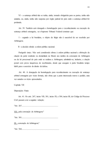 101
VI - a sentença arbitral não se tenha, ainda, tornado obrigatória para as partes, tenha sido
anulada, ou, ainda, tenha sido suspensa por órgão judicial do país onde a sentença arbitral for
prolatada.
Art. 39. Também será denegada a homologação para o reconhecimento ou execução da
sentença arbitral estrangeira, se o Supremo Tribunal Federal constatar que:
I - segundo a lei brasileira, o objeto do litígio não é suscetível de ser resolvido por
Arbitragem;
II - a decisão ofende a ordem pública nacional.
Parágrafo único. Não será considerada ofensa à ordem pública nacional a efetivação da
citação da parte residente ou domiciliada no Brasil, nos moldes da convenção de Arbitragem
ou da lei processual do país onde se realizou a Arbitragem, admitindo-se, inclusive, a citação
postal com prova inequívoca de recebimento, desde que assegure à parte brasileira tempo
hábil para o exercício do direito de defesa.
Art. 40. A denegação da homologação para reconhecimento ou execução de sentença
arbitral estrangeira por vícios formais, não obsta que a parte interessada renove o pedido, uma
vez sanados os vícios apresentados.
Capítulo VII
Disposições Finais
Art. 41. Os arts. 267, inciso VII; 301, inciso IX; e 584, inciso III, do Código de Processo
Civil passam a ter a seguinte redação:
"Art. 267.........................................................................
VII - pela convenção de Arbitragem;"
"Art. 301.........................................................................
IX - convenção de Arbitragem;"
"Art. 584...........................................................................
 