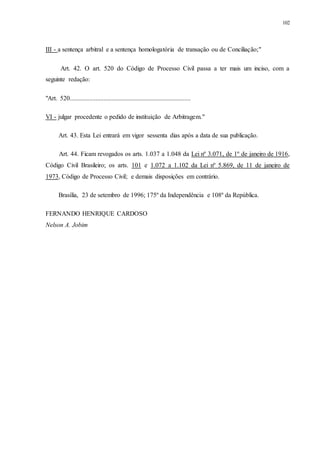 102
III - a sentença arbitral e a sentença homologatória de transação ou de Conciliação;"
Art. 42. O art. 520 do Código de Processo Civil passa a ter mais um inciso, com a
seguinte redação:
"Art. 520...........................................................................
VI - julgar procedente o pedido de instituição de Arbitragem."
Art. 43. Esta Lei entrará em vigor sessenta dias após a data de sua publicação.
Art. 44. Ficam revogados os arts. 1.037 a 1.048 da Lei nº 3.071, de 1º de janeiro de 1916,
Código Civil Brasileiro; os arts. 101 e 1.072 a 1.102 da Lei nº 5.869, de 11 de janeiro de
1973, Código de Processo Civil; e demais disposições em contrário.
Brasília, 23 de setembro de 1996; 175º da Independência e 108º da República.
FERNANDO HENRIQUE CARDOSO
Nelson A. Jobim
 