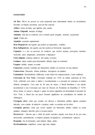 104
GLOSSÁRIO
Ad Hoc: Diz-se de pessoa ou coisa preparada para determinada missão ou circunstância.
Investido em função provisória, para um fim especial.
Arbiter: termo do latim, que significa juiz, jurado.
Animus Litigandi: intenção de litigar.
Anômala: Que não se conforma com o modelo geral; irregular, anormal, excepcional.
Apud: Citado por.
Arguição: acusação argumentada.
Bens Disponíveis: são aqueles que podem ser negociados, vendidos.
Bens Indisponíveis: são aqueles que não podem ser livremente negociados
Cognição: é o ato ou processo de conhecer, que envolve atenção, percepção, memória,
raciocínio, juízo, imaginação, pensamento e linguagem
Coisa Julgada: sentença imutável, não sujeita à recurso.
Cominar: impor sanção para determinada infração legal ou contratual.
Cooptar: admitir, ajuntar ou reunir.
Concussão: extorsão cometida por funcionário público no exercício de suas funções.
Controvérsia: Discussão, debate, polêmica, divergência de opiniões.
Contumácia: Desobediência deliberada a uma ordem de comparecimento a uma audiência.
Convenção de New York: Convenção realizada em 1.958, na cidade americana de New
York, celebrada com vistas à aplicar o reconhecimento e a execução de sentenças ou laudos
arbitrais estrangeiros. Com mais de 40 anos de atraso, o Brasil formalizou a sua adesão
incondicional à esta Convenção por meio do Decreto do Presidente da República n° 52/94.
Dessa forma, ao passar a integrar o grupo de países signatários da denominada Convenção de
New York, o Brasil deu um passo bastante significativo na consolidação do instituto da
Arbitragem.
Corrupção ativa: crime que consiste em oferecer a funcionário público alguma vantagem
indevida, com o intuito de induzi-lo a praticar, omitir ou retardar ato de ofício.
Corrupção passiva: crime que ocorre quando um funcionário público solicita ou aceita
qualquer vantagem indevida para si ou para outrem.
Decreto-Lei - Decreto que o chefe do poder executivo expede, com força de lei, por estar
absorvendo, anormalmente, as funções próprias do legislativo, eventualmente supresso.
Demanda: Ato de demandar, ação judicial, litígio, pleito.
Desformalização: simplificar, tornar algo mais simples.
 