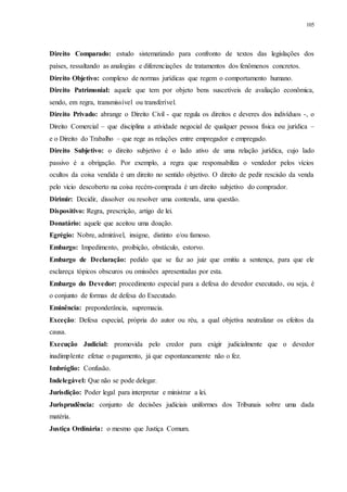 105
Direito Comparado: estudo sistematizado para confronto de textos das legislações dos
países, ressaltando as analogias e diferenciações de tratamentos dos fenômenos concretos.
Direito Objetivo: complexo de normas jurídicas que regem o comportamento humano.
Direito Patrimonial: aquele que tem por objeto bens suscetíveis de avaliação econômica,
sendo, em regra, transmissível ou transferível.
Direito Privado: abrange o Direito Civil - que regula os direitos e deveres dos indivíduos -, o
Direito Comercial – que disciplina a atividade negocial de qualquer pessoa física ou jurídica –
e o Direito do Trabalho – que rege as relações entre empregador e empregado.
Direito Subjetivo: o direito subjetivo é o lado ativo de uma relação jurídica, cujo lado
passivo é a obrigação. Por exemplo, a regra que responsabiliza o vendedor pelos vícios
ocultos da coisa vendida é um direito no sentido objetivo. O direito de pedir rescisão da venda
pelo vicio descoberto na coisa recém-comprada é um direito subjetivo do comprador.
Dirimir: Decidir, dissolver ou resolver uma contenda, uma questão.
Dispositivo: Regra, prescrição, artigo de lei.
Donatário: aquele que aceitou uma doação.
Egrégio: Nobre, admirável, insigne, distinto e/ou famoso.
Embargo: Impedimento, proibição, obstáculo, estorvo.
Embargo de Declaração: pedido que se faz ao juiz que emitiu a sentença, para que ele
esclareça tópicos obscuros ou omissões apresentadas por esta.
Embargo do Devedor: procedimento especial para a defesa do devedor executado, ou seja, é
o conjunto de formas de defesa do Executado.
Eminência: preponderância, supremacia.
Exceção: Defesa especial, própria do autor ou réu, a qual objetiva neutralizar os efeitos da
causa.
Execução Judicial: promovida pelo credor para exigir judicialmente que o devedor
inadimplente efetue o pagamento, já que espontaneamente não o fez.
Imbróglio: Confusão.
Indelegável: Que não se pode delegar.
Jurisdição: Poder legal para interpretar e ministrar a lei.
Jurisprudência: conjunto de decisões judiciais uniformes dos Tribunais sobre uma dada
matéria.
Justiça Ordinária: o mesmo que Justiça Comum.
 