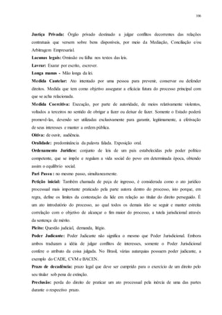 106
Justiça Privada: Órgão privado destinado a julgar conflitos decorrentes das relações
contratuais que versem sobre bens disponíveis, por meio da Mediação, Conciliação e/ou
Arbitragem Empresarial.
Lacunas legais: Omissão ou falha nos textos das leis.
Lavrar: Exarar por escrito, escrever.
Longa manus - Mão longa da lei.
Medida Cautelar: Ato intentado por uma pessoa para prevenir, conservar ou defender
direitos. Medida que tem como objetivo assegurar a eficácia futura do processo principal com
que se acha relacionada.
Medida Coercitiva: Execução, por parte de autoridade, de meios relativamente violentos,
voltados a terceiros no sentido de obrigar a fazer ou deixar de fazer. Somente o Estado poderá
promovê-las, devendo ser utilizadas exclusivamente para garantir, legitimamente, a efetivação
de seus interesses e manter a ordem pública.
Oitiva: de ouvir, audiência.
Oralidade: predominância da palavra falada. Exposição oral.
Ordenamento Jurídico: conjunto de leis de um país estabelecidas pelo poder político
competente, que se impõe e regulam a vida social do povo em determinada época, obtendo
assim o equilíbrio social.
Pari Passu : no mesmo passo, simultaneamente.
Petição inicial: Também chamada de peça de ingresso, é considerada como o ato jurídico
processual mais importante praticado pela parte autora dentro do processo, isto porque, em
regra, define os limites da contestação da lide em relação ao titular do direito perseguido. É
um ato introdutório do processo, ao qual todos os demais irão se seguir e manter estreita
correlação com o objetivo de alcançar o fim maior do processo, a tutela jurisdicional através
da sentença de mérito.
Pleito: Questão judicial, demanda, litígio.
Poder Judicante: Poder Judicante não significa o mesmo que Poder Jurisdicional. Embora
ambos traduzam a idéia de julgar conflitos de interesses, somente o Poder Jurisdicional
confere o atributo da coisa julgada. No Brasil, várias autarquias possuem poder judicante, a
exemplo do CADE, CVM e BACEN.
Prazo de decadência: prazo legal que deve ser cumprido para o exercício de um direito pelo
seu titular sob pena de extinção.
Preclusão: perda do direito de praticar um ato processual pela inércia de uma das partes
durante o respectivo prazo.
 