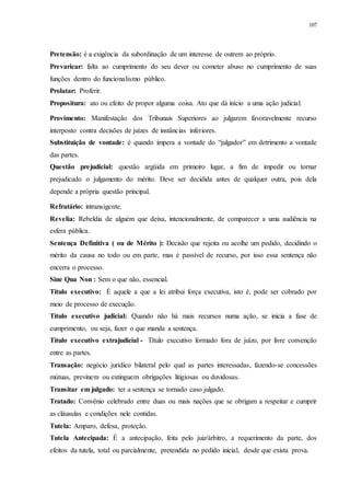 107
Pretensão: é a exigência da subordinação de um interesse de outrem ao próprio.
Prevaricar: falta ao cumprimento do seu dever ou cometer abuso no cumprimento de suas
funções dentro do funcionalismo público.
Prolatar: Proferir.
Propositura: ato ou efeito de propor alguma coisa. Ato que dá início a uma ação judicial.
Provimento: Manifestação dos Tribunais Superiores ao julgarem favoravelmente recurso
interposto contra decisões de juízes de instâncias inferiores.
Substituição de vontade: é quando impera a vontade do “julgador” em detrimento a vontade
das partes.
Questão prejudicial: questão argüida em primeiro lugar, a fim de impedir ou tornar
prejudicado o julgamento do mérito. Deve ser decidida antes de qualquer outra, pois dela
depende a própria questão principal.
Refratário: intransigente.
Revelia: Rebeldia de alguém que deixa, intencionalmente, de comparecer a uma audiência na
esfera pública.
Sentença Definitiva ( ou de Mérito ): Decisão que rejeita ou acolhe um pedido, decidindo o
mérito da causa no todo ou em parte, mas é passível de recurso, por isso essa sentença não
encerra o processo.
Sine Qua Non : Sem o que não, essencial.
Título executivo: É aquele a que a lei atribui força executiva, isto é, pode ser cobrado por
meio de processo de execução.
Título executivo judicial: Quando não há mais recursos numa ação, se inicia a fase de
cumprimento, ou seja, fazer o que manda a sentença.
Título executivo extrajudicial - Título executivo formado fora de juízo, por livre convenção
entre as partes.
Transação: negócio jurídico bilateral pelo qual as partes interessadas, fazendo-se concessões
mútuas, previnem ou extinguem obrigações litigiosas ou duvidosas.
Transitar em julgado: ter a sentença se tornado caso julgado.
Tratado: Convênio celebrado entre duas ou mais nações que se obrigam a respeitar e cumprir
as cláusulas e condições nele contidas.
Tutela: Amparo, defesa, proteção.
Tutela Antecipada: É a antecipação, feita pelo juiz/árbitro, a requerimento da parte, dos
efeitos da tutela, total ou parcialmente, pretendida no pedido inicial, desde que exista prova.
 