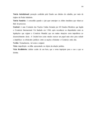 108
Tutela Jurisdicional: proteção conferida pelo Estado aos direitos do cidadão, por meio de
órgãos do Poder Judiciário.
Tutela Sumária: é concedida quando o juiz quer antecipar os efeitos imediatos que viriam ao
final do processo.
Uncitral: é uma Comissão das Nações Unidas formada por 60 Estados-Membros que legisla
o Comércio Internacional. Foi fundada em 1.966, após reconhecer as disparidades entre as
legislações que regiam o Comércio Mundial, que em muitas situações eram impeditivos ao
desenvolvimento deste. A Uncitral tem como missão exercer um papel mais ativo para reduzir
e simplificar os obstáculos jurídicos entre as nações e fomentar o Comércio entre elas.
Verbis: Textualmente, tal como o original.
Vício: imperfeição ou falha apresentada no objeto da relação jurídica.
Vício Redibitório: defeito oculto de um bem, que o torna impróprio para o uso a que se
destina.
 