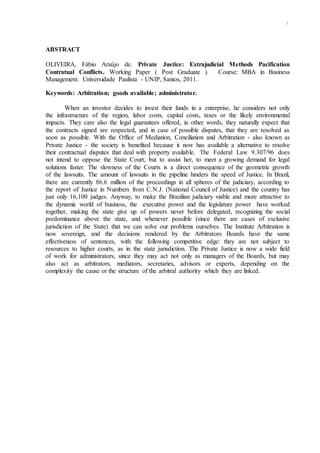 xi
ABSTRACT
OLIVEIRA, Fábio Araújo de. Private Justice: Extrajudicial Methods Pacification
Contratual Conflicts. Working Paper ( Post Graduate ). Course: MBA in Business
Management. Universidade Paulista - UNIP, Santos, 2011.
Keywords: Arbitration; goods available; administrator.
When an investor decides to invest their funds in a enterprise, he considers not only
the infrastructure of the region, labor costs, capital costs, taxes or the likely environmental
impacts. They care also the legal guarantees offered, in other words, they naturally expect that
the contracts signed are respected, and in case of possible disputes, that they are resolved as
soon as possible. With the Office of Mediation, Conciliation and Arbitration - also known as
Private Justice - the society is benefited because it now has available a alternative to resolve
their contractual disputes that deal with property available. The Federal Law 9.307/96 does
not intend to oppose the State Court, but to assist her, to meet a growing demand for legal
solutions faster. The slowness of the Courts is a direct consequence of the geometric growth
of the lawsuits. The amount of lawsuits in the pipeline hinders the speed of Justice. In Brazil,
there are currently 86.6 million of the proceedings in all spheres of the judiciary, according to
the report of Justice in Numbers from C.N.J. (National Council of Justice) and the country has
just only 16,100 judges. Anyway, to make the Brazilian judiciary viable and more attractive to
the dynamic world of business, the executive power and the legislature power have worked
together, making the state give up of powers never before delegated, recognizing the social
predominance above the state, and whenever possible (since there are cases of exclusive
jurisdiction of the State) that we can solve our problems ourselves. The Institute Arbitration is
now sovereign, and the decisions rendered by the Arbitrators Boards have the same
effectiveness of sentences, with the following competitive edge: they are not subject to
resources to higher courts, as in the state jurisdiction. The Private Justice is now a wide field
of work for administrators, since they may act not only as managers of the Boards, but may
also act as arbitrators, mediators, secretaries, advisors or experts, depending on the
complexity the cause or the structure of the arbitral authority which they are linked.
.
 