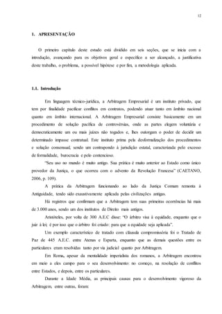 12
1....APRESENTAÇÃO
O primeiro capítulo deste estudo está dividido em seis seções, que se inicia com a
introdução, avançando para os objetivos geral e específico a ser alcançado, a justificativa
deste trabalho, o problema, a possível hipótese e por fim, a metodologia aplicada.
1.1...Introdução
Em linguagem técnico-jurídica, a Arbitragem Empresarial é um instituto privado, que
tem por finalidade pacificar conflitos em contratos, podendo atuar tanto em âmbito nacional
quanto em âmbito internacional. A Arbitragem Empresarial consiste basicamente em um
procedimento de solução pacífica de controvérsias, onde as partes elegem voluntária e
democraticamente um ou mais juízes não togados e, lhes outorgam o poder de decidir um
determinado impasse contratual. Este instituto prima pela desformalização dos procedimentos
e solução consensual, sendo um contrapondo à jurisdição estatal, caracterizada pelo excesso
de formalidade, burocracia e pelo contencioso.
“Seu uso no mundo é muito antigo. Sua prática é muito anterior ao Estado como único
provedor da Justiça, o que ocorreu com o advento da Revolução Francesa” (CAETANO,
2006, p. 109).
A prática da Arbitragem funcionando ao lado da Justiça Comum remonta à
Antiguidade, tendo sido exaustivamente aplicada pelas civilizações antigas.
Há registros que confirmam que a Arbitragem tem suas primeiras ocorrências há mais
de 3.000 anos, sendo um dos institutos de Direito mais antigos.
Aristóteles, por volta de 300 A.E.C disse: “O árbitro visa à equidade, enquanto que o
juiz à lei; é por isso que o árbitro foi criado: para que a equidade seja aplicada”.
Um exemplo característico de tratado com cláusula compromissória foi o Tratado de
Paz de 445 A.E.C. entre Atenas e Esparta, enquanto que as demais questões entre os
particulares eram resolvidas tanto por via judicial quanto por Arbitragem.
Em Roma, apesar da mentalidade imperialista dos romanos, a Arbitragem encontrou
em meio a eles campo para o seu desenvolvimento: no começo, na resolução de conflitos
entre Estados, e depois, entre os particulares.
Durante a Idade Média, as principais causas para o desenvolvimento vigoroso da
Arbitragem, entre outras, foram:
 