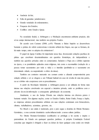 13
 Ausência de leis;
 Falta de garantias jurisdicionais;
 Grande variedade de ordenamentos;
 Fraqueza dos Estados;
 Conflitos entre Estado e Igreja.
Na sociedade feudal, a Arbitragem e a Mediação encontraram ambiente propício, não
só no campo internacional, mas também nos próprios Feudos.
De acordo com Caetano (2006, p.45) “Durante o Baixo Império se desenvolvera
bastante a prática de referir controvérsias à decisão arbitral dos bispos, uso que se formara, de
há muito tempo, entre os adeptos do cristianismo“.
O papel da Igreja Católica foi importante nessa fase, favorecendo soluções pacíficas de
pleitos que envolviam desentendimentos em questões fronteiriças, de independência e
também nas questões privadas entre os comerciantes. Inclusive o Papa era o árbitro supremo
na época, e as penalidades aplicadas eram religiosas, tais como a excomunhão (vedação de a
pessoa tomar sacramentos por toda a vida) e o interdito (proibindo-se o sacramento em
determinada cidade, ou suspendendo o ofício da missa).
Também em contratos mercantis era comum conter a cláusula compromissória para
solução arbitral, e só se chegava a um Tribunal Judicial em caso de revelia de uma das partes,
ou se o árbitro não cooperasse com os procedimentos.
A partir da Revolução Industrial, a Arbitragem passou a ser utilizada de forma mais
intensa nas relações envolvendo em especial a iniciativa privada, onde se proliferou com o
advento da era da informação e consequente globalização da economia.
Atualmente, o uso da Justiça Privada nas relações internas em diversos países é
bastante variado. Em algumas nações, como os Estados Unidos, Reino Unido, França e Japão,
as empresas adotam procedimentos arbitrais em suas relações contratuais com fornecedores,
clientes, trabalhadores, acionistas, governo, etc.
No Brasil o uso ainda é moderado, pois o país segue a doutrina do Direito Romano-
Germânico, e essa corrente doutrinária acaba influenciando a nossa cultura jurídica.
No Direito Romano-Germânico (codificado) se privilegia a lei escrita e inspira o
paternalismo do Estado em quaisquer questões jurídicas. A própria Constituição Federal
conceitua que ninguém é obrigado a fazer ou deixar de fazer qualquer coisa senão em virtude
 