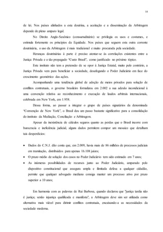 14
de lei. Nos países alinhados a esta doutrina, a aceitação e a disseminação da Arbitragem
depende de pleno amparo legal.
No Direito Anglo-Saxônico (consuetudinário) se privilegia os usos e costumes, e
estimula fortemente os princípios da Equidade. Nos países que seguem esta outra corrente
doutrinária, o uso da Arbitragem é mais tradicional e muito procurada pela sociedade.
Heranças doutrinárias à parte é preciso atentar-se às correlações existentes entre a
Justiça Privada e o tão propagado “Custo Brasil”, como justificado no próximo tópico.
Este instituto não tem a pretensão de se opor à Justiça Estatal, muito pelo contrário, a
Justiça Privada vem para beneficiar a sociedade, desafogando o Poder Judiciário em face do
crescimento geométrico das ações.
Acompanhando uma tendência global de adoção de meios privados para solução de
conflitos contratuais, o governo brasileiro formalizou em 2.002 a sua adesão incondicional à
uma convenção relativa ao reconhecimento e execução de laudos arbitrais internacionais,
celebrada em New York, em 1.958.
Dessa forma, ao passar a integrar o grupo de países signatários da denominada
“Convenção de New York”, o Brasil deu um passo bastante significativo para a consolidação
do instituto da Mediação, Conciliação e Arbitragem.
Apesar da inexistência de cálculos seguros quanto as perdas que o Brasil incorre com
burocracia e ineficiência judicial, alguns dados permitem compor um mosaico que detalham
tais desperdícios:
 Dados do C.N.J. dão conta que, em 2.009, havia mais de 86 milhões de processos judiciais
em tramitação, distribuídos para apenas 16.108 juízes;
 O prazo médio de solução dos casos no Poder Judiciário tem sido estimado em 7 anos;
 As inúmeras possibilidades de recursos junto ao Poder Judiciário, amparado pelo
dispositivo constitucional que assegura ampla e ilimitada defesa a qualquer cidadão,
permite que qualquer advogado mediano consiga manter um processo ativo por prazo
superior a 10 anos;
Em harmonia com as palavras de Rui Barbosa, quando declarou que "justiça tardia não
é justiça; senão injustiça qualificada e manifesta", a Arbitragem deve sim ser utilizada como
alternativa mais viável para dirimir conflitos contratuais, encaixando-a as necessidades da
sociedade moderna.
 
