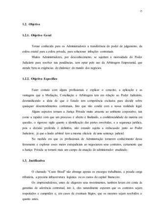 15
1.2...Objetivo
1.2.1...Objetivo Geral
Tornar conhecida para os Administradores a transferência do poder de julgamento, da
esfera estatal para a esfera privada, para solucionar infrações contratuais.
Muitos Administradores, por desconhecimento, se sujeitam à morosidade do Poder
Judiciário para resolver tais pendências, sem optar pelo uso da Arbitragem Empresarial, que
atende bem as exigências do dinâmico do mundo dos negócios.
1.2.2...Objetivo Específico
Fazer contato com alguns profissionais e explicar o conceito, a aplicação e as
vantagens que a Mediação, Conciliação e Arbitragem tem em relação ao Poder Judiciário,
desmistificando a ideia de que o Estado tem competência exclusiva para decidir sobre
quaisquer desentendimentos contratuais, fato que não condiz com a nossa realidade legal.
Alguns aspectos tornam a Justiça Privada muito atraente ao ambiente corporativo, tais
como a rapidez com que um processo é aberto e finalizado, a confidencialidade da matéria em
questão, o rigoroso sigilo quanto a identificação das partes envolvidas, e a segurança jurídica,
pois a decisão proferida é definitiva, não estando sujeita a rediscussão junto ao Poder
Judiciário, já que o laudo arbitral tem a mesma eficácia de uma sentença judicial.
Na medida em que os profissionais de Administração tomarem conhecimento dessa
ferramenta e explorar esses meios extrajudiciais ao negociarem seus contratos, certamente que
a Justiça Privada se tornará mais um campo de atuação do administrador atualizado.
1.3...Justificativa
O chamado “Custo Brasil” não abrange apenas os encargos trabalhistas, a pesada carga
tributária, a precária infraestrutura logística ou os custos do capital financeiro.
Os empreendedores, antes de elegerem seus investimentos, também levam em conta às
garantias de aderência contratual, isto é, eles naturalmente esperam que os contratos sejam
respeitados e cumpridos e, em casos de eventuais litígios, que os mesmos sejam resolvidos o
quanto antes.
 
