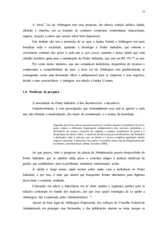 16
A “nova” Lei da Arbitragem tem essa proposta, ela oferece solução jurídica rápida,
eficiente e objetiva, em se tratando de contratos comerciais, condominiais, educacionais,
seguros, locação e outros que versem sobre bens disponíveis.
Este instituto não tem a pretensão de se opor a Justiça Estatal, a Arbitragem vem para
beneficiar toda a sociedade, ajudando a desafogar o Poder Judiciário, que enfrenta o
crescimento contínuo das ações a cada ano e, pari passu, aumenta o preço médio que cada
cidadão brasileiro gasta para a manutenção do Poder Judiciário, que está em R$ 197,00 ao ano.
Por conta destes números, que nos comunicam ineficiência, desperdício de recursos e
compromete a competitividade do país, a nova Lei da Arbitragem vem gradativamente se
consagrando como uma ferramenta eficaz e indispensável para as empresas e seus negócios,
devido a suas características e vantagens em relação a Justiça Comum.
1.4...Problema de pesquisa
A morosidade do Poder Judiciário é fato incontroverso e inaceitável.
Lamentavelmente, é com preocupação que testemunhamos esse mal se agravar a cada
ano, não obstante a modernização dos meios de comunicação e o avanço da tecnologia.
Algumas possíveis causas que provocamesse cenário situam-se emplanos diversos,
quais sejam: a deficiente organização administrativa dos serviços judiciários, o
incremento do animus litigandi do cidadão, o número insuficiente de juízes e o
despreparo de muitos deles, o exercício da advocacia por profissionais mal formados
e dedicados mais à chicana que ao direito e a nossa complexa legislação, dando
origem a querelas, a manobras das partes, revestidas todas elas de alegada proteção
de direitos constitucionais, afirma Tavolaro (2002).
Ao que parece, todo o progresso da ciência da Administração passou despercebido do
Poder Judiciário, que se mantém ainda preso a conceitos antigos e práticas medievais de
gestão, que contribuíram para os problemas estruturais mencionados acima.
À médio e longo prazo, ainda iremos sofrer muito com a ineficiência do Poder
Judiciário, e por isso, é mais que natural que busquemos formas alternativas para fugirmos
dessa triste e vexatória realidade.
Colocando em relevo a importância em se obter rapidez e segurança jurídica para as
relações contratuais no mundo dos negócios, por que essa opção estratégica de se apelar a
Arbitragem não é explorada pelos Administradores ?
Apesar da base legal da Arbitragem Empresarial, dos esforços do Conselho Federal de
Administração em propagar essa ferramenta, e das publicações alusivas ao tema, porque os
 