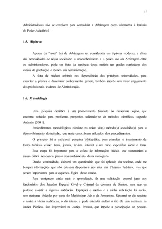 17
Administradores não se envolvem para consolidar a Arbitragem como alternativa à lentidão
do Poder Judiciário?
1.5...Hipótese
Apesar da “nova” Lei de Arbitragem ser considerada um diploma moderno, a altura
das necessidades de nossa sociedade, o desconhecimento e o pouco uso da Arbitragem entre
os Administradores, pode ser fruto da ausência dessa matéria nas grades curriculares dos
cursos de graduação e técnico em Administração.
A falta de núcleos arbitrais nas dependências das principais universidades, para
exercitar a prática e disseminar conhecimento gerado, também impede um maior engajamento
dos profissionais e alunos de Administração.
1.6. Metodologia
Uma pesquisa científica é um procedimento baseado no raciocínio lógico, que
encontra solução para problemas propostos utilizando-se de métodos científicos, segundo
Andrade (2001).
Procedimentos metodológicos consiste no relato do(s) método(s) escolhido(s) para o
desenvolvimento do trabalho, que neste caso, foram utilizados dois procedimentos.
O primeiro foi a tradicional pesquisa bibliográfica, com consultas e levantamento de
fontes teóricas como: livros, jornais, revista, internet e um curso específico sobre o tema.
Esta etapa foi importante para a coleta de informações iniciais que sustentariam a
massa crítica necessária para o desenvolvimento desta monografia.
Dando continuidade, elaborei um questionário que foi aplicado via telefone, onde me
busquei informações que não estavam disponíveis nos sites das Câmaras Arbitrais, mas que
seriam importantes para a sequência lógica deste estudo.
Para enriquecer ainda mais o aprendizado, fiz uma solicitação pessoal junto aos
funcionários dos Juizados Especial Cível e Criminal da comarca de Santos, para que eu
pudesse assistir a algumas audiências. Expliquei o motivo e a minha solicitação foi aceita,
sem nenhuma objeção por parte do Meritíssimo Juiz e da Promotora. Retornei no dia seguinte
e assisti a várias audiências, o dia inteiro, e pude entender melhor o rito de uma audiência na
Justiça Pública, fato improvável na Justiça Privada, que impede a participação de pessoas
 