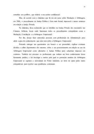 18
estranhas aos conflitos, que violaria o seu caráter confidencial.
Mas, de acordo com a dinâmica que fiz em um curso sobre Mediação e Arbitragem,
em 2006, o procedimento na Justiça Pública é bem mais formal, impessoal e menos amistoso
em relação a Justiça Privada.
Na dinâmica, ficou esclarecido que os trabalhos na Justiça Privada são executados nas
Câmaras Arbitrais, locais onde funcionam todos os procedimentos extrajudiciais como a
Mediação, Conciliação e a Arbitragem Empresarial.
Por fim, desejo fazer entrevistas pessoais com profissionais de Administração para
aferir o grau de conhecimento que estes tem sobre a Arbitragem Empresarial.
Pretendo entregar um questionário em branco a ser preenchido, explicar eventuais
dúvidas e colher depoimentos dos mesmos, sobre o seu posicionamento em relação ao uso da
Arbitragem Empresarial como alternativa à Justiça Pública para solucionar impasses em
contratos. Também irei procurar os profissionais que tenham um bom conhecimento dessa
ferramenta jurídica, e irei investigar o motivo pelo qual os potenciais usuários da Arbitragem
Empresarial se sujeitam a morosidade do Poder Judiciário, ao invés de optar pelos meios
extrajudiciais para resolver suas pendências contratuais.
 