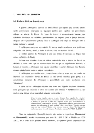 19
2.....REFERENCIAL TEÓRICO
2.1...Evolução histórica da arbitragem
A palavra Arbitragem é derivada do latim arbiter, que significa juiz, louvado, jurado,
sendo especialmente empregada na linguagem jurídica para significar um procedimento
utilizado na solução de litígios. Ao longo do tempo, o comportamento humano para
solucionar desavenças foi evoluindo gradativamente: de vingança para a justiça particular,
chegando até o procedimento judicial, sendo a Arbitragem uma etapa de transição entre a
justiça particular e a estatal.
A Arbitragem nasceu da necessidade de homens simples resolverem seus problemas,
delegando a um terceiro, neutro, o poder da decisão, fosse ela favorável ou não.
O instituto jurídico da Arbitragem é uma das formas de resolução de litígios mais
antigas na história do Direito.
Foi uma das primeiras formas de dirimir controvérsias sem o recurso da força e da
violência, e muito antes que se estabelecessem leis ou que se organizassem Tribunais, o
homem já recorria à Arbitragem para superar discórdias e acertar diferenças, fato bastante
comum principalmente entre os antigos comerciantes.
A Arbitragem, em sentido amplo, caracteriza-se todas as vezes que um conflito de
interesses for solucionado através da decisão de um terceiro escolhido pelas partes, e é
característica elementar da Arbitragem a possibilidade das partes escolherem seus
“julgadores”.
A nova Lei de Arbitragem encontra suas raízes nas Sagradas Escrituras Hebraicas,
numa passagem que envolveu o sábio rei Salomão (em hebraico “ ‫סלומון‬Shlomon” ), que
resolveu uma disputa sobre maternidade atuando como árbitro :
Trazei-me uma espada, ordenou o rei; e levaram-lhe a espada. E o rei disse:
"Cortai o menino vivo em duas partes e dai metade a uma e metade à outra". Então
a mulher, de quem era o filho vivo, suplicou ao rei, pois suas entranhas se
comoveram por causa do filho, dizendo: "Ó meu senhor! Que lhe seja dado então o
menino vivo, não matem de modo nenhum!" Mas a outra dizia: "Ele não seja nem
meu nem teu, cortai-o!" Então o rei tomou a palavra e disse: "Dai à primeira
mulher a criança viva, não a matem. Pois é ela a sua mãe". ( 1º REIS III, 24-27).
Ainda na Antiguidade, Hamurabi (também são usadas as transcrições Hammu-rapi
ou Khammurabi), nascido supostamente por volta de 1.810 A.E.C. e falecido em 1.750
A.E.C., foi o sexto rei da primeira dinastia babilônica, e o primeiro grande organizador que
 