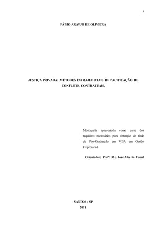 ii
FÁBIO ARAÚJO DE OLIVEIRA
JUSTIÇA PRIVADA: MÉTODOS EXTRAJUDICIAIS DE PACIFICAÇÃO DE
CONFLITOS CONTRATUAIS.
Monografia apresentada como parte dos
requisitos necessários para obtenção do título
de Pós-Graduação em MBA em Gestão
Empresarial.
Orientador: Profº. Me. José Alberto Yemal
SANTOS / SP
2011
 