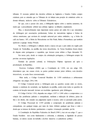 21
tribunais. O reexame judicial das decisões arbitrais na Inglaterra e Estados Unidos sempre
existiram, pois se entendia que os Tribunais do rei tinham uma posição de eminência sobre os
demais tribunais, inclusive sobre os Tribunais Eclesiásticos.
Só que, com o passar dos anos, a bibliografia inglesa sobre a matéria aumentou, de
modo que o procedimento arbitral nas colônias inglesas se difundiu amplamente.
Mas, o desenvolvimento mais importante nestes países até então foi o uso sistemático
da Arbitragem por associações profissionais, bolsas de mercadorias inglesas e bolsas de
valores americanas, que serviram de exemplo universal por outras entidades, v.g. a bolsa do
café em Santos / SP, a Bolsa de Mercadorias em São Paulo, Bahia e Pernambuco, que também
apelavam a egrégia Justiça Privada.
No Brasil, a Arbitragem é utilizada desde a época em que o país ainda era regido pelo
Tratado de Tordesilhas, na partilha das terras descobertas. As Terras brasileiras foram objeto
de disputa entre portugueses e espanhóis, que tiveram como árbitro o Papa Alexandre VI.
Em nosso país, desde os tempos da colonização portuguesa, a Arbitragem sempre foi
prevista em nossas legislações.
Partindo do período colonial, as Ordenações Filipinas vigoraram até após a
proclamação da República.
Escreveu Cachapuz (2000) que a Constituição de 1.824, em seu artigo 160,
determinava que, nas causas cíveis, as partes podiam nomear juízes árbitros, com decisões
irrecorríveis, se assim fosse convencionado.
Mais tarde, o Código Comercial Brasileiro de 1.850 estabeleceu o arbitramento
obrigatório nos artigos 294 e 348.
O Código Comercial previa a Arbitragem para as questões sociais entre os sócios,
durante a existência da sociedade, sua liquidação ou partilha, assim como todas as questões de
contrato de locação mercantil deviam ser resolvidas igualmente pela Arbitragem.
O Código Civil de 1.916, dispunha nos artigos 1.037 à 1.048 sobre o compromisso e a
solução das pendências judiciais e extrajudiciais, mediante a indicação de árbitros, juízes de
fato e de direito, não estando seu julgamento sujeito à recurso, salvo se pactuado pelas partes.
O Código Processual de 1.939 permitia a composição de pendências judiciais e
extrajudiciais, em qualquer tempo, por meio do Juízo Arbitral, qualquer que fosse o valor e
desde que se tratasse de direitos patrimoniais e sujeitos à transação permitida por lei.
A Constituição da República Federativa do Brasil (1988 ), traz em seu artigo 1º, que o
Estado brasileiro tem como fundamentos a soberania, a cidadania, a dignidade da pessoa
humana, os valores sociais do trabalho e da livre iniciativa e o pluralismo político.
 