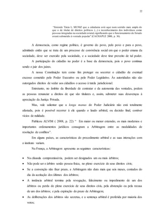 22
“Entende Tânia L. MUNIZ que a cidadania está aqui num sentido mais amplo do
que o de titular de direitos políticos (...) o reconhecimento dos indivíduos como
pessoas integradas na sociedade estatal,significando que o funcionamento do Estado
estará submetido à vontade popular” (CACHAPUZ 2000, p. 36).
A democracia, como regime político, é governo do povo, pelo povo e para o povo,
admitindo então que se trata de um processo de convivência social em que o poder emana da
sociedade, deve ser exercido pela sociedade, e a sociedade deve tirar proveito de tal poder.
A participação do cidadão no poder é a base da democracia, pois o povo continua
sendo o juiz dos juízes.
A nossa Constituição tem como fim proteger ou socorrer o cidadão de eventual
excesso cometido pelo Poder Executivo ou pelo Poder Legislativo. Às autoridades não são
outorgados direitos de vedar aos cidadãos o acesso à tutela jurisdicional.
Entretanto, no âmbito da liberdade de contratar e da autonomia das vontades, podem
as pessoas renunciar a direitos de que são titulares e, assim, submeter suas desavenças à
apreciação da Justiça Privada.
Mas, vale salientar que a longa manus do Poder Judiciário não está totalmente
afastada, pois é possível recorrer à ele quando o laudo arbitral, ou decisão final, contiver
vícios de nulidade.
Publicou ALVIM ( 2008, p. 22) “ Em maior ou menor extensão, os mais modernos e
importantes ordenamentos jurídicos consagram a Arbitragem entre as modalidades de
resolução de conflitos”.
Em alguns países, as características do procedimento arbitral e as suas interações com
o instituto variam.
Na França, a Arbitragem apresenta as seguintes características:
 Na cláusula compromissória, podem ser designados um ou mais árbitros;
 Não pode ser o árbitro senão pessoa física, no pleno exercício de seus direitos civis;
 Se a convenção não fixar prazo, a Arbitragem não dura mais que seis meses, contados do
dia da aceitação dos últimos dos árbitros;
 A instância arbitral termina pela revogação, falecimento ou impedimento de um dos
árbitros ou perda do pleno exercício de seus direitos civis, pela abstenção ou pela recusa
de um dos árbitros; e pela expiração do prazo de Arbitragem;
 As deliberações dos árbitros são secretas, e a sentença arbitral é proferida por maioria dos
votos;
 
