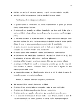 23
 O árbitro tem poderes de interpretar a sentença e corrigir os erros e omissões materiais;
 A sentença arbitral tem, desde a sua prolação, autoridade de coisa julgada;
Na Alemanha, são os principais procedimentos:
 Só podem celebrar o compromisso ou cláusula compromissória as partes que possam
transigir quanto ao objeto litigioso;
 O árbitro pode ser recusado, se existirem circunstâncias que façam surgir dúvida sobre a
sua imparcialidade e independência, ou se não preencher os requisitos estabelecidos pelas
partes;
 Se um árbitro de direito ou de fato for incapaz de cumprir com as suas atribuições, ou se
por outros motivos não puder executá-las num prazo razoável, sua função termina quando
abdicar do cargo ou se as partes acordarem sobre o término da sua atividade;
 As partes devem ser tratadas igualmente, tendo o direito de ser legalmente ouvidas, e os
advogados não devem ser excluídos como procuradores;
 Os árbitros podem ouvir testemunhas e peritos que compareçam voluntariamente;
 A sentença deve ser fundamentada, redigida com a indicação do dia da votação, do local
da Arbitragem, ser assinada pelos árbitros e notificada pelas partes;
 A sentença arbitral terá, entre as partes, os mesmos efeitos que uma sentença judicial;
 A sentença arbitral pode ser anulada se o requerente demonstrar que uma das partes não
estava habilitada a celebrar a convenção arbitral; o ajuste entre os litigantes não tem
validade perante as leis alemãs;
 As partes podem requerer ao Tribunal Arbitral a correção de erro de cálculo, de escrita, de
impressão ou outros erros de tipo semelhante;
Na Itália, a Arbitragem apresenta as seguintes peculiaridades:
 Não pode ser árbitros: menores, insolventes ou falidos;
 Os árbitros devem aceitar a indicação; pronunciar o laudo no prazo estabelecido;
 Os árbitros têm direito ao desembolso das despesas e a honorários;
 Os árbitros podem ser recusados pelos motivos que se admitem à recusa dos juízes;
 Se as partes não tiverem disposto de outro modo, o laudo deve ser proferido no prazo de
180 dias da nomeação dos árbitros, podendo, de comum acordo, prorrogar esse prazo;
 