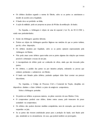 24
 Os árbitros decidem segundo a norma de Direito, salvo se as partes os autorizarem a
decidir de acordo com a Equidade;
 O laudo deve ser proferido na Itália;
 A ação de nulidade pode ser proposta no prazo de 90 dias da notificação do laudo;
Na Espanha, a Arbitragem é objeto de uma lei especial ( Lei 36, de 05.12.1988 ),
sendo suas particularidades:
 Exclui da Arbitragem questões laborais;
 Podem ser objeto da Arbitragem questões litigiosas nas matérias de que as partes tenham,
por lei, a livre disposição;
 Os árbitros decidem por Equidade, salvo se as partes optarem expressamente pela
Arbitragem de Direito;
 Não pode atuar como árbitros quem tenha com as partes algumas das relações que tornem
possível a abstenção e recusa de um juiz;
 A incompetência do árbitro pode ser conhecida de ofício, ainda que não invocada pelas
partes;
 Os árbitros, a pedido das partes ou por iniciativa própria, ordenarão as provas que
estimem pertinentes e admissíveis em Direito;
 O laudo será firmado pelos árbitros, podendo qualquer deles fazer constar seu parecer
discordante;
Na Argentina, o Código de Processo Civil e Comercial da Nação, disciplina em
dispositivos distintos o Juízo Arbitral e o juízo de amigáveis compositores.
Sobre a Arbitragem portenha:
 Só podem ser árbitros as pessoas maiores, no pleno exercício de seus Direitos Civis;
 O compromisso perderá seus efeitos, dentre outras causas, pelo transcurso do prazo
assinalado no compromisso;
 Os árbitros não podem decretar medidas compulsórias, nem de execução, que devem ser
requeridas ao juiz;
 Se as partes não tiverem estabelecido prazo para a prolação do laudo, será fixado pelo
juiz, atendendo-se às circunstâncias do caso, que poderá também ser prorrogado;
 