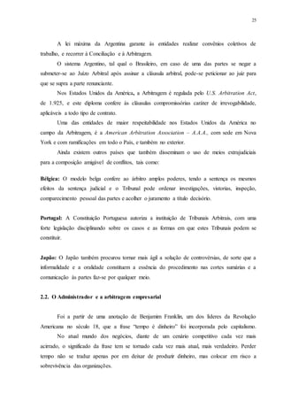 25
A lei máxima da Argentina garante às entidades realizar convênios coletivos de
trabalho, e recorrer à Conciliação e à Arbitragem.
O sistema Argentino, tal qual o Brasileiro, em caso de uma das partes se negar a
submeter-se ao Juízo Arbitral após assinar a cláusula arbitral, pode-se peticionar ao juiz para
que se supra a parte renunciante.
Nos Estados Unidos da América, a Arbitragem é regulada pelo U.S. Arbitration Act,
de 1.925, e este diploma confere às cláusulas compromissórias caráter de irrevogabilidade,
aplicáveis a todo tipo de contrato.
Uma das entidades de maior respeitabilidade nos Estados Unidos da América no
campo da Arbitragem, é a American Arbitration Association – A.A.A., com sede em Nova
York e com ramificações em todo o País, e também no exterior.
Ainda existem outros países que também disseminam o uso de meios extrajudiciais
para a composição amigável de conflitos, tais como:
Bélgica: O modelo belga confere ao árbitro amplos poderes, tendo a sentença os mesmos
efeitos da sentença judicial e o Tribunal pode ordenar investigações, vistorias, inspeção,
comparecimento pessoal das partes e acolher o juramento a título decisório.
Portugal: A Constituição Portuguesa autoriza a instituição de Tribunais Arbitrais, com uma
forte legislação disciplinando sobre os casos e as formas em que estes Tribunais podem se
constituir.
Japão: O Japão também procurou tornar mais ágil a solução de controvérsias, de sorte que a
informalidade e a oralidade constituem a essência do procedimento nas cortes sumárias e a
comunicação às partes faz-se por qualquer meio.
2.2...O Administrador e a arbitragem empresarial
Foi a partir de uma anotação de Benjamim Franklin, um dos líderes da Revolução
Americana no século 18, que a frase “tempo é dinheiro” foi incorporada pelo capitalismo.
No atual mundo dos negócios, diante de um cenário competitivo cada vez mais
acirrado, o significado da frase tem se tornado cada vez mais atual, mais verdadeiro. Perder
tempo não se traduz apenas por em deixar de produzir dinheiro, mas colocar em risco a
sobrevivência das organizações.
 