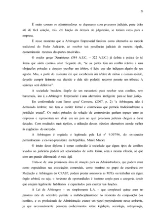 26
É muito comum os administradores se depararem com processos judiciais, parte deles
até de fácil solução, mas, em função da demora do julgamento, se tornam caros para a
empresa.
É nesse momento que a Arbitragem Empresarial funciona como alternativa ao modelo
tradicional do Poder Judiciário, ao resolver tais pendências judiciais de maneira rápida,
economizando recursos das partes envolvidas.
O orador grego Demóstenes (384 A.E.C. – 322 A.E.C.) já definiu a prática de tal
forma que ainda continua atual. Segundo ele, “se as partes tem um conflito relativo a suas
obrigações privadas e desejam escolher um árbitro, é lícito que elas indiquem alguém de seu
agrado. Mas, a partir do momento em que escolherem um árbitro de mútuo e comum acordo,
deverão cumprir fielmente sua decisão e dela não poderão recorrer perante um tribunal. A
sentença será definitiva”.
A sociedade brasileira dispõe de um mecanismo para resolver seus conflitos, sem
burocracia, isto é, a Arbitragem Empresarial é uma alternativa inteligente para se fazer justiça.
Em conformidade com Basso apud Carmona, (2007, p. 2) “a Arbitragem, não é
demasiado lembrar, não tem o caráter formal e contencioso que permeia tradicionalmente a
jurisdição estatal”. Os meios privados de solução de controvérsias ganham espaço entre as
empresas e representam um alívio em um país no qual processos judiciais chegam a durar
décadas. Com resultados mais rápidos, a utilização desses métodos alternativos atende melhor
às exigências do mercado.
A Arbitragem é regulada e legitimada pela Lei nº 9.307/96, do ex-senador
pernambucano e ex-vice-presidente da República, Marco Maciel.
O intuito deste diploma é tornar conhecido à sociedade que alguns tipos de conflitos
levados ao judiciário podem ser solucionados de outra forma, com a mesma eficácia, só que
com um grande diferencial: é mais ágil.
Trata-se de uma promissora área de atuação para os Administradores, que podem atuar
como especialistas nas associações comerciais, como membro no grupo de excelência em
Mediação e Arbitragem do CRASP, podem prestar assessoria as MPEs ou trabalhar em algum
órgão arbitral, ou seja, o horizonte de oportunidades é bastante amplo para a categoria, desde
que estejam legalmente habilitados e capacitados para exercer tais funções.
A Lei de Arbitragem – ou simplesmente L.A. – que completará quinze anos no
próximo mês de setembro permite a multidisciplinaridade no momento da composição dos
conflitos, e os profissionais de Administração exerce um papel preponderante nesse ambiente,
já que necessariamente possuem conhecimentos sobre legislação, sociologia, antropologia,
 