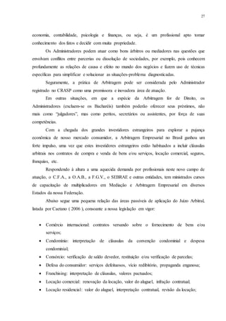 27
economia, contabilidade, psicologia e finanças, ou seja, é um profissional apto tomar
conhecimento dos fatos e decidir com muita propriedade.
Os Administradores podem atuar como bons árbitros ou mediadores nas questões que
envolvam conflitos entre parcerias ou dissolução de sociedades, por exemplo, pois conhecem
profundamente as relações de causa e efeito no mundo dos negócios e fazem uso de técnicas
específicas para simplificar e solucionar as situações-problema diagnosticadas.
Seguramente, a prática de Arbitragem pode ser considerada pelo Administrador
registrado no CRASP como uma promissora e inovadora área de atuação.
Em outras situações, em que a espécie da Arbitragem for de Direito, os
Administradores (excluem-se os Bacharéis) também poderão oferecer seus préstimos, não
mais como “julgadores”, mas como peritos, secretários ou assistentes, por força de suas
competências.
Com a chegada dos grandes investidores estrangeiros para explorar a pujança
econômica de nosso mercado consumidor, a Arbitragem Empresarial no Brasil ganhou um
forte impulso, uma vez que estes investidores estrangeiros estão habituados a incluir cláusulas
arbitrais nos contratos de compra e venda de bens e/ou serviços, locação comercial, seguros,
franquias, etc.
Respondendo à altura a uma aquecida demanda por profissionais neste novo campo de
atuação, o C.F.A., a O.A.B., a F.G.V., o SEBRAE e outras entidades, tem ministrados cursos
de capacitação de multiplicadores em Mediação e Arbitragem Empresarial em diversos
Estados da nossa Federação.
Abaixo segue uma pequena relação das áreas passíveis de aplicação do Juízo Arbitral,
listada por Caetano ( 2006 ), consoante a nossa legislação em vigor:
 Comércio internacional: contratos versando sobre o fornecimento de bens e/ou
serviços;
 Condomínio: interpretação de cláusulas da convenção condominial e despesa
condominial;
 Consórcio: verificação de saldo devedor, restituição e/ou verificação de parcelas;
 Defesa do consumidor: serviços defeituosos, vício redibitório, propaganda enganosa;
 Franchising: interpretação de cláusulas, valores pactuados;
 Locação comercial: renovação da locação, valor do aluguel, infração contratual;
 Locação residencial: valor do aluguel, interpretação contratual, revisão da locação;
 