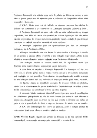 29
Arbitragem Empresarial seja utilizada como meio de solução de litígios que venham a surgir
entre as partes, porém não há impeditivo para a celebração de compromisso arbitral entre
consumidor e fornecedor.
O C.D.C. fulmina com vício de nulidade, as cláusulas contratuais das relações de
consumo que determinem o uso compulsório da Arbitragem, acrescenta Cachapuz ( 2000 ).
A Arbitragem Empresarial não deve e não pode ser usada exclusivamente por grandes
corporações, mas poder ser usada principalmente por aquelas organizações que não podem
suportar a morosidade do processo jurisdicional, preferindo buscar a solução de seus impasses
contratuais por meio de alternativas extrajudiciais mais vantajosas.
A Arbitragem Empresarial pode ser operacionalizada por meio da Arbitragem
Institucional ou da Arbitragem Ad Hoc.
Arbitragem Institucional é uma das formas de operacionalizar a Arbitragem, é quando
em um contrato a cláusula arbitral se reporta a uma instituição (v.g.: Câmara Arbitral ) para
administrar os procedimentos, também conhecida como Arbitragem Administrada.
Esta instituição indicada na cláusula arbitral tem um regulamento interno que
determina como os procedimentos extrajudiciais devem transcorrer.
A outra forma de exercitar a Arbitragem Empresarial é a Arbitragem Ad Hoc, que
neste caso, as próprias partes fixam as regras e formas em que o procedimento extrajudicial
será conduzido, no caso específico. Nesta situação, os procedimentos não seguirão as regras
de uma instituição arbitral, mas sim, obedecerá às disposições fixadas pelas partes, ou árbitro.
Em hipótese alguma as formalidades essenciais do processo poderão ser afastadas,
mesmo com o consentimento das partes, sendo inválido convencionar que os árbitros possam
decidir sem audiências ou sem oferecer o direito de defesa às partes.
A expressão “direito patrimonial disponível” proporciona uma gama de possibilidades
aos contratantes, principalmente no que se refere àqueles que atuam na área mercantil e
internacional, alcançando todos os direitos ou bens que compõe o patrimônio das partes, os
quais se tem a possibilidade de dispor e negociar livremente, de acordo com as vontades.
A L.A. tem fundamentação nos valores da igualdade, justiça e solução pacífica de
controvérsias, tendo como pilares os seguintes princípios jurídicos:
Devido Processo Legal: Ninguém será privado da liberdade ou de bens sem um devido
processo legal, e aos acusados são assegurados o contraditório e ampla defesa;
 