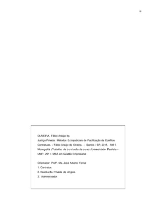 iii
OLIVEIRA, Fábio Araújo de.
Justiça Privada: Métodos Extrajudiciais de Pacificação de Conflitos
Contratuais. / Fábio Araújo de Oliveira. – Santos / SP, 2011. 108 f.
Monografia (Trabalho de conclusão de curso) Universidade Paulista -
UNIP, 2011. MBA em Gestão Empresarial
Orientador: Profº. Ms. José Alberto Yemal
1. Contratos.
2. Resolução Privada de Litígios.
3. Administrador
 