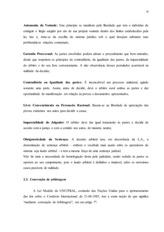 30
Autonomia da Vontade: Este princípio se manifesta pela liberdade que tem o indivíduo de
extinguir o litígio surgido por ato de sua própria vontade dentro dos limites estabelecidos pela
lei, isto é, trata-se da escolha do sistema jurídico sob o qual desejam submeter suas
problemáticas relações contratuais;
Garantia Processual: As partes envolvidas podem adotar o procedimento que bem entender,
desde que respeitem os princípios do contraditório, da igualdade das partes, da imparcialidade
do árbitro e do seu livre convencimento. A não observância desses postulados acarretará na
nulidade da decisão;
Contraditório ou Igualdade das partes: É inconcebível um processo unilateral, agindo
somente uma parte. Assim, antes de decidir, deve o árbitro ouvir ambas as partes e dar
oportunidade de manifestação em relação às provas e documentos apresentados;
Livre Convencimento ou Persuasão Racional: Baseia-se na liberdade de apreciação das
provas existentes nos autos para decidir a causa;
Imparcialidade do Julgador: O árbitro deve dar igual tratamento às partes e decidir de
acordo com a justiça e com o contido nos autos, de maneira neutra;
Obrigatoriedade da Sentença: A decisão arbitral tem, em decorrência da L.A., a
denominação de sentença arbitral – embora o vocábulo mais usado entre os operadores do
sistema seja laudo arbitral - e tem a mesma força de uma sentença judicial.
Não há mais a necessidade de homologação desta pelo judiciário, sendo vedado às partes se
oporem ao seu cumprimento, pois o laudo arbitral é definitivo e imutável, salvo os raríssimos
casos passíveis de nulidade.
2.3...Convenção de arbitragem
A Lei Modelo da UNCITRAL, comissão das Nações Unidas para o aprimoramento
das leis sobre o Comércio Internacional, de 21.06.1985, traz a exata noção do que significa
“mediante convenção de Arbitragem”, em seu artigo 7º:
 