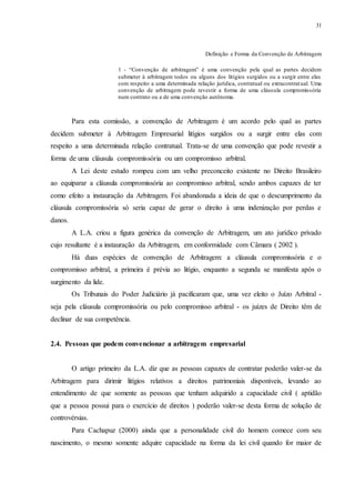 31
Definição e Forma da Convenção de Arbitragem
1 - “Convenção de arbitragem” é uma convenção pela qual as partes decidem
submeter à arbitragem todos ou alguns dos litígios surgidos ou a surgir entre elas
com respeito a uma determinada relação jurídica, contratual ou extracontratual. Uma
convenção de arbitragem pode revestir a forma de uma cláusula compromissória
num contrato ou a de uma convenção autônoma.
Para esta comissão, a convenção de Arbitragem é um acordo pelo qual as partes
decidem submeter à Arbitragem Empresarial litígios surgidos ou a surgir entre elas com
respeito a uma determinada relação contratual. Trata-se de uma convenção que pode revestir a
forma de uma cláusula compromissória ou um compromisso arbitral.
A Lei deste estudo rompeu com um velho preconceito existente no Direito Brasileiro
ao equiparar a cláusula compromissória ao compromisso arbitral, sendo ambos capazes de ter
como efeito a instauração da Arbitragem. Foi abandonada a ideia de que o descumprimento da
cláusula compromissória só seria capaz de gerar o direito à uma indenização por perdas e
danos.
A L.A. criou a figura genérica da convenção de Arbitragem, um ato jurídico privado
cujo resultante é a instauração da Arbitragem, em conformidade com Câmara ( 2002 ).
Há duas espécies de convenção de Arbitragem: a cláusula compromissória e o
compromisso arbitral, a primeira é prévia ao litígio, enquanto a segunda se manifesta após o
surgimento da lide.
Os Tribunais do Poder Judiciário já pacificaram que, uma vez eleito o Juízo Arbitral -
seja pela cláusula compromissória ou pelo compromisso arbitral - os juízes de Direito têm de
declinar de sua competência.
2.4...Pessoas que podem convencionar a arbitragem empresarial
O artigo primeiro da L.A. diz que as pessoas capazes de contratar poderão valer-se da
Arbitragem para dirimir litígios relativos a direitos patrimoniais disponíveis, levando ao
entendimento de que somente as pessoas que tenham adquirido a capacidade civil ( aptidão
que a pessoa possui para o exercício de direitos ) poderão valer-se desta forma de solução de
controvérsias.
Para Cachapuz (2000) ainda que a personalidade civil do homem comece com seu
nascimento, o mesmo somente adquire capacidade na forma da lei civil quando for maior de
 