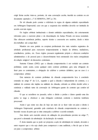 33
exigir forma escrita: trata-se, portanto, de uma convenção escrita, inserida no contrato ou em
documento apartado (...)” (CARMONA, 2007, p. 36).
De tal cláusula pode constar a referência às regras de alguma entidade especializada
em Arbitragem Empresarial, caso em que a sequencia dos trabalhos deverão ser instituída de
acordo com tais regras.
Os órgãos arbitrais institucionais e demais entidades especializadas, são extremamente
relevantes para o exercício pleno e da disseminação da Justiça Privada em nossa sociedade.
Elas oferecem assistência jurídica, suporte técnico e assessoria aos usuários, desde o início
dos trabalhos até a etapa final.
Mantém em seus painéis ou cooptam profissionais dos mais variados segmentos da
atividade profissional para exercerem temporariamente a função de árbitros, mediadores,
conciliadores, peritos, etc. Esses órgãos possuem regulamento próprio e oferecem condições
administrativas e de pessoal para o desenvolvimento bem estruturado dos meios extrajudiciais
de solução amigável de discussões contratuais.
Sustenta Câmara (2002) que a cláusula compromissória é em verdade um contrato
preliminar, sendo assim, como qualquer outro contrato preliminar, gera uma obrigação de
fazer para os contratantes, a obrigação de celebrar o contrato definitivo, que no caso é o
compromisso arbitral.
Esta natureza de contrato preliminar da cláusula compromissória leva à conclusão
estatuída no artigo 8° da L.A., segundo a qual a cláusula é independente do contrato, e a
nulidade do contrato não implica na nulidade da cláusula, cabendo ao árbitro decidir sobre a
existência e validade tanto da convenção de Arbitragem quanto do contrato que contém tal
cláusula.
O que se acreditava no passado, sobre o direito a perdas e danos quando uma das
partes se nega a obedecer a uma obrigação contratual, contraria a moderna tendência
processual.
Assim é que existe nos dias de hoje um meio de se fazer valer em juízo o direito à
Arbitragem Empresarial, garantido pela existência de cláusula compromissória no contrato e
havendo recusa da parte que se sinta ameaçada a celebrar o acordo assinado.
Este direito será exercido através da utilização do procedimento previsto no artigo 7º,
que prevê a demanda de substituição de declaração de vontade.
É desta maneira que se pode ser proposta a ação de substituição de vontade, devendo o
autor requerer que o réu seja citado para comparecer a uma audiência, a fim de que se lavre
em juízo o compromisso arbitral.
 