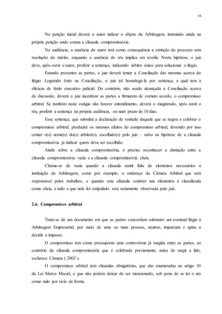 34
Na petição inicial deverá o autor indicar o objeto da Arbitragem, instruindo ainda na
própria petição onde consta a cláusula compromissória.
Na audiência, a ausência do autor terá como consequência a extinção do processo sem
resolução do mérito, enquanto a ausência do réu implica em revelia. Nesta hipótese, o juiz
deve, após ouvir o autor, proferir a sentença, indicando árbitro único para solucionar o litígio.
Estando presentes as partes, o juiz deverá tentar a Conciliação das mesmas acerca do
litígio. Logrando êxito na Conciliação, o juiz irá homologá-la por sentença, a qual tem a
eficácia de título executivo judicial. Do contrário, não sendo alcançada a Conciliação acerca
da discussão, deverá o juiz incentivar as partes a firmarem de comum acordo, o compromisso
arbitral. Se também neste estágio não houver entendimento, deverá o magistrado, após ouvir o
réu, proferir a sentença na própria audiência, ou num prazo de 10 dias.
Essa sentença, que substitui a declaração de vontade daquele que se negou a celebrar o
compromisso arbitral, produzirá os mesmos efeitos do compromisso arbitral, devendo por isso
conter o(s) nome(s) do(s) árbitro(s), escolhido(s) pelo juiz – salvo na hipótese de a cláusula
compromissória já indicar quem deva ser escolhido.
Ainda sobre a cláusula compromissória, é preciso reconhecer a distinção entre a
cláusula compromissória vazia e a cláusula compromissória cheia.
Chama-se de vazia quando a cláusula sentir falta de elementos necessários à
instituição da Arbitragem, como por exemplo, o endereço da Câmara Arbitral que será
responsável pelos trabalhos, e quando esta cláusula contiver tais elementos é classificada
como cheia, e tudo o que nela for estipulado será seriamente observada pelo juiz.
2.6...Compromisso arbitral
Trata-se de um documento em que as partes concordam submeter um eventual litígio à
Arbitragem Empresarial, por meio de uma ou mais pessoas, neutras, imparciais e aptas a
decidir o impasse.
O compromisso tem como pressuposto uma controvérsia já surgida entre as partes, ao
contrário da cláusula compromissória que é celebrada previamente, antes de surgir a lide,
esclarece Câmara ( 2002 ).
O compromisso arbitral tem cláusulas obrigatórias, que são enumeradas no artigo 10
da Lei Marco Maciel, e que não podem deixar de ser mencionado, sob pena de se ter o ato
como nulo por vício de forma.
 