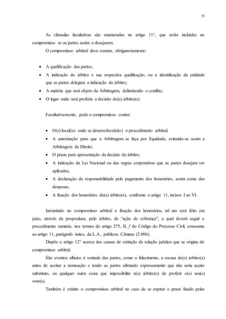 35
As cláusulas facultativas são enumeradas no artigo 11°, que serão incluídas no
compromisso se as partes assim o desejarem.
O compromisso arbitral deve constar, obrigatoriamente:
 A qualificação das partes;
 A indicação do árbitro e sua respectiva qualificação, ou a identificação da entidade
que as partes delegam a indicação do árbitro;
 A matéria que será objeto da Arbitragem, delimitando o conflito;
 O lugar onde será proferia a decisão do(s) árbitro(s).
Facultativamente, pode o compromisso conter:
 O(s) local(is) onde se desenvolverá(ão) o procedimento arbitral;
 A autorização para que a Arbitragem se faça por Equidade, evitando-se assim a
Arbitragem de Direito;
 O prazo para apresentação da decisão do árbitro;
 A indicação da Lei Nacional ou das regras corporativas que as partes desejam ver
aplicadas;
 A declaração da responsabilidade pelo pagamento dos honorários, assim como das
despesas;
 A fixação dos honorários do(s) árbitro(s), conforme o artigo 11, incisos I ao VI.
Inexistindo no compromisso arbitral a fixação dos honorários, tal ato será feito em
juízo, através da propositura, pelo árbitro, de “ação de cobrança”, a qual deverá seguir o
procedimento sumário, nos termos do artigo 275, II, f do Código do Processo Civil, consoante
ao artigo 11, parágrafo único, da L.A., publicou Câmara (2.006).
Dispõe o artigo 12° acerca das causas de extinção da relação jurídica que se origina do
compromisso arbitral.
São eventos alheios à vontade das partes, como o falecimento, a escusa do(s) árbitro(s)
antes de aceitar a nomeação e tendo as partes afirmado expressamente que não seria aceito
substituto, ou qualquer outra coisa que impossibilite o(s) árbitro(s) de proferir o(s) seu(s)
voto(s).
Também é extinto o compromisso arbitral no caso de se expirar o prazo fixado pelas
 