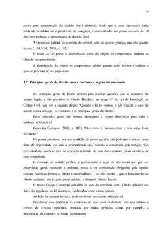 36
partes para apresentação da decisão do(s) árbitro(s), desde que a parte interessada tenha
notificado o árbitro ou o presidente do colegiado, concedendo-lhe um prazo adicional de 10
dias para prolação e apresentação da decisão final.
“O processo judicial, ao contrário do arbitral, sabe-se quando começa, mas não quando
termina” (ALVIM, 2008, p. 102).
O texto da Lei prevê a determinação exata do objeto do compromisso também na
cláusula compromissória.
A identificação do objeto no compromisso arbitral permite ao(s) árbitro(s) verificar o
grau de precisão do seu julgamento.
2.7...Princípios gerais do Direito, usos e costumes e regras internacionais
Os princípios gerais de Direito servem para resolver questões que se ressentem de
lacunas legais, e são previstos no Direito Brasileiro, no artigo 4° da Lei de Introdução ao
Código Civil, que tem a seguinte dicção: “Quando a lei for omissa, o juiz decidirá o caso de
acordo com a analogia, os costumes e os princípios gerais de Direito”.
Esses princípios gerais são normas elementares a serem observadas para toda e
qualquer ação judicial.
Conceitua Cachapuz (2000, p. 107): “O costume é historicamente a mais antiga fonte
de Direito.”
Os povos primitivos, por sua condição de povos ágrafos, não poderiam conhecer outra
fonte de objetividade que não a jurisprudência oral, mantida e conservada pela tradição. Sua
particularidade essencial está na repetição reiterada de uma dada conduta, pelos membros de
uma comunidade.
O costume, no sentido jurídico, é precisamente a regra da vida social que, por sua
observância geral, constante e uniforme, passa a ser considerada obrigatória pela opinião
comum. Assim se formou o Direito Consuetudinário – ou não escrito – que é bem anterior ao
Direito traduzido em lei pelo poder público, o chamado Direito Escrito.
O nosso Código Comercial considera os usos do comércio como Direito aplicável aos
fatos não regulados na lei comercial, conhecidos como casos omissos.
Ao lado do costume judicial, pode-se formar o costume extrajudicial.
Percebe-se essa tendência no comércio, no qual cada modalidade tem seus hábitos e
normas de conduta específica, praticada por muitas gerações, como por exemplo, a
inexistência de contratos na venda de diamantes.
 