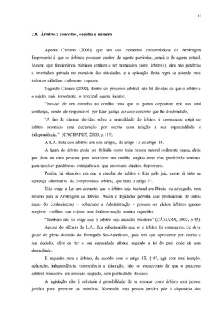37
2.8...Árbitros: conceitos, escolha e número
Aponta Caetano (2006), que um dos elementos característicos da Arbitragem
Empresarial é que os árbitros possuam caráter de agente particular, jamais o de agente estatal.
Mesmo que funcionários públicos venham a ser nomeados como árbitro(s), eles não perderão
a investidura privada no exercício das atividades, e a aplicação desta regra se estende para
todos os cidadãos civilmente capazes.
Segundo Câmara (2002), dentro do processo arbitral, não há dúvidas de que o árbitro é
o sujeito mais importante, o principal agente indutor.
Trata-se de um estranho ao conflito, mas que as partes depositam nele sua total
confiança, sendo ele responsável por fazer justiça ao caso concreto que lhe é submetido.
“A fim de eliminar dúvidas sobre a neutralidade do árbitro, é conveniente exigir do
árbitro nomeado uma declaração por escrito com relação à sua imparcialidade e
independência.” (CACHAPUZ, 2000, p.119).
A L.A. trata dos árbitros em seis artigos, do artigo 13 ao artigo 18.
A figura do árbitro pode ser definida como toda pessoa natural civilmente capaz, eleita
por duas ou mais pessoas para solucionar um conflito surgido entre elas, proferindo sentença
para resolver pendências extrajudiciais que envolvam direitos disponíveis.
Porém, há situações em que a escolha do árbitro é feita pelo juiz, como já visto na
sentença substitutiva do compromisso arbitral, que trata o artigo 7°.
Não exige a Lei em comento que o árbitro seja bacharel em Direito ou advogado, nem
mesmo para a Arbitragem de Direito. Assim o legislador permitiu que profissionais de outras
áreas do conhecimento – sobretudo a Administração - possam ser eleitos árbitros quando
surgirem conflitos que exijam uma fundamentação teórica específica.
“Também não se exige que o árbitro seja cidadão brasileiro” (CÂMARA, 2002, p.45).
Apesar do silêncio da L.A., fica subentendido que se o árbitro for estrangeiro, ele deve
gozar de pleno domínio do Português Sul-Americano, pois terá que apresentar por escrito a
sua decisão, além de ter a sua capacidade aferida segundo a lei do país onde ele está
domiciliado.
É requisito para o árbitro, de acordo com o artigo 13, § 6°, agir com total isenção,
aplicação, independência, competência e discrição, não se esquecendo de que o processo
arbitral transcorre em absoluto segredo, sem publicidade do caso.
A legislação não é refratária à possibilidade de se nomear como árbitro uma pessoa
jurídica para gerenciar os trabalhos. Nomeada, esta pessoa jurídica põe à disposição dos
 