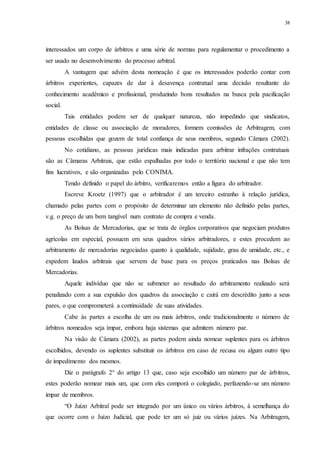 38
interessados um corpo de árbitros e uma série de normas para regulamentar o procedimento a
ser usado no desenvolvimento do processo arbitral.
A vantagem que advém desta nomeação é que os interessados poderão contar com
árbitros experientes, capazes de dar à desavença contratual uma decisão resultante do
conhecimento acadêmico e profissional, produzindo bons resultados na busca pela pacificação
social.
Tais entidades podem ser de qualquer natureza, não impedindo que sindicatos,
entidades de classe ou associação de moradores, formem comissões de Arbitragem, com
pessoas escolhidas que gozem de total confiança de seus membros, segundo Câmara (2002).
No cotidiano, as pessoas jurídicas mais indicadas para arbitrar infrações contratuais
são as Câmaras Arbitrais, que estão espalhadas por todo o território nacional e que não tem
fins lucrativos, e são organizadas pelo CONIMA.
Tendo definido o papel do árbitro, verificaremos então a figura do arbitrador.
Escreve Kroetz (1997) que o arbitrador é um terceiro estranho à relação jurídica,
chamado pelas partes com o propósito de determinar um elemento não definido pelas partes,
v.g. o preço de um bem tangível num contrato de compra e venda.
As Bolsas de Mercadorias, que se trata de órgãos corporativos que negociam produtos
agrícolas em especial, possuem em seus quadros vários arbitradores, e estes procedem ao
arbitramento de mercadorias negociadas quanto à qualidade, sujidade, grau de umidade, etc., e
expedem laudos arbitrais que servem de base para os preços praticados nas Bolsas de
Mercadorias.
Aquele indivíduo que não se submeter ao resultado do arbitramento realizado será
penalizado com a sua expulsão dos quadros da associação e cairá em descrédito junto a seus
pares, o que comprometerá a continuidade de suas atividades.
Cabe às partes a escolha de um ou mais árbitros, onde tradicionalmente o número de
árbitros nomeados seja ímpar, embora haja sistemas que admitem número par.
Na visão de Câmara (2002), as partes podem ainda nomear suplentes para os árbitros
escolhidos, devendo os suplentes substituir os árbitros em caso de recusa ou algum outro tipo
de impedimento dos mesmos.
Diz o parágrafo 2° do artigo 13 que, caso seja escolhido um número par de árbitros,
estes poderão nomear mais um, que com eles comporá o colegiado, perfazendo-se um número
impar de membros.
“O Juízo Arbitral pode ser integrado por um único ou vários árbitros, à semelhança do
que ocorre com o Juízo Judicial, que pode ter um só juiz ou vários juízes. Na Arbitragem,
 