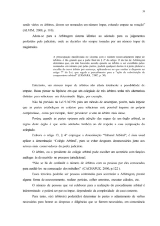 39
sendo vários os árbitros, devem ser nomeados em número ímpar, evitando empate na votação”
(ALVIM, 2008, p. 110).
Adota-se para a Arbitragem sistema idêntico ao adotado para os julgamentos
proferidos pelo judiciário, onde as decisões são sempre tomadas por um número ímpar de
magistrados
A preocupação manifestada no sistema com o número necessariamente ímpar de
árbitros é tão grande que a parte final do § 2° do artigo 13 da Lei de Arbitragem
determina que, em não havendo acordo quanto ao árbitro a ser escolhido pelos
nomeados em número par pelas partes, poderá qualquer destas ir à juízo pleitear a
escolha do novo árbitro por sentença, aplicando-se no que couber o disposto no
artigo 7° da Lei, que regula o procedimento para a “ação de substituição de
compromisso arbitral” (CÂMARA, 2.002, p. 50).
Entretanto, um número impar de árbitros não afasta totalmente a possibilidade de
empate. Basta pensar na hipótese em que um colegiado de três árbitros tenha três alternativas
distintas para solucionar um determinado litígio, por exemplo.
Não há previsão na Lei 9.307/96 para um método de desempate, porém, nada impede
que as partes estabeleçam os critérios para solucionar este possível impasse no próprio
compromisso, como por exemplo, fazer prevalecer o voto do árbitro mais idoso.
Porém, quando as partes optarem pela adoção das regras de um órgão arbitral, as
regras deste órgão é que serão adotadas também no diz respeito a essa composição do
colegiado.
Embora o artigo 13, § 4° empregue a denominação “Tribunal Arbitral”, é mais usual
aplicar a denominação “Colégio Arbitral”, para se evitar desgastes desnecessários junto aos
setores mais conservadores do poder judiciário.
O árbitro, ou o presidente do colégio arbitral pode escolher um secretário com funções
análogas às do escrivão no processo jurisdicional.
“Não se há de confundir o número de árbitros com as pessoas por eles convocadas
para auxiliá-los na consecução dos trabalhos” (CACHAPUZ, 2000, p.122 ).
Esses terceiros poderão ser pessoas contratadas para secretariar a Arbitragem, prestar
alguma forma de assessoramento, realizar perícias, colher amostras, executar cálculos, etc.
O número de pessoas que vai colaborar para a realização do procedimento arbitral é
indeterminado e poderá ser par ou ímpar, dependendo da complexidade do caso concreto.
Para tanto, o(s) árbitro(s) poderá(ão) determinar às partes o adiantamento de verbas
necessárias para honrar as despesas e diligências que se fizerem necessárias, em consonância
 