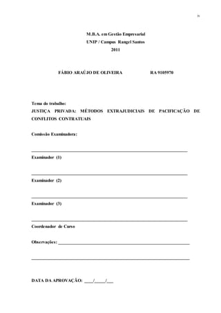 iv
M.B.A. em Gestão Empresarial
UNIP / Campus Rangel Santos
2011
FÁBIO ARAÚJO DE OLIVEIRA RA 9105970
Tema do trabalho:
JUSTIÇA PRIVADA: MÉTODOS EXTRAJUDICIAIS DE PACIFICAÇÃO DE
CONFLITOS CONTRATUAIS
Comissão Examinadora:
______________________________________________________________________
Examinador (1)
______________________________________________________________________
Examinador (2)
______________________________________________________________________
Examinador (3)
______________________________________________________________________
Coordenador de Curso
Observações: ___________________________________________________________
_______________________________________________________________________
DATA DA APROVAÇÃO: ____/_____/___
 