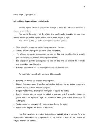 40
com o artigo 13, parágrafo 7°.
2.9...Árbitros: imparcialidade e substituição
Existem algumas situações que podem restringir o papel dos indivíduos nomeados a
atuarem como árbitros.
Nos termos do artigo 14 da Lei objeto deste estudo, estão impedidos de atuar como
árbitros pessoas que tenham alguma relação com as partes ou com o litígio.
Para Câmara ( 2002 ), o árbitro está impedido de atuar quando:
 Tiver intervindo no processo arbitral como mandatário da parte;
 Ter sido oficiado como perito ou atuado como testemunha;
 For cônjuge ou parente, consanguíneo ou afim, em linha reta ou colateral até o segundo
grau do advogado de qualquer uma das partes atuantes;
 For cônjuge ou parente, consanguíneo ou afim, em linha reta ou colateral até o terceiro
grau de qualquer uma das partes;
 Ser órgão de administração de pessoa jurídica que seja parte na causa.
Por outro lado, é considerado suspeito o árbitro quando:
 For amigo ou inimigo de qualquer uma das partes;
 Quando alguma das partes for credora ou devedora do árbitro, de seu cônjuge ou parentes,
em linha reta ou colateral até o terceiro grau;
 For provável herdeiro, donatário ou empregado de alguma das partes;
 Receber dádivas antes ou depois de iniciado o processo arbitral, aconselhar alguma das
partes acerca do objeto do litígio ou subministrar meios para atender às despesas da
Arbitragem;
 Ser interessado no julgamento da causa em favor de uma das partes;
 Ser declarado suspeito por motivo de foro íntimo.
Nos dois enquadramentos acima, tanto o árbitro impedido como o suspeito têm a sua
imparcialidade substancialmente comprometida, e isso macula a lisura de sua atuação na
solução definitiva da contenda.
 
