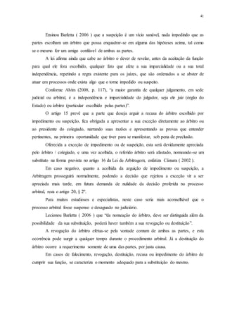 41
Ensinou Barletta ( 2006 ) que a suspeição é um vício sanável, nada impedindo que as
partes escolham um árbitro que possa enquadrar-se em alguma das hipóteses acima, tal como
se o mesmo for um amigo confiável de ambas as partes.
A lei afirma ainda que cabe ao árbitro o dever de revelar, antes da aceitação da função
para qual ele fora escolhido, qualquer fato que afete a sua imparcialidade ou a sua total
independência, repetindo a regra existente para os juízes, que são ordenados a se abster de
atuar em processos onde exista algo que o torne impedido ou suspeito.
Conforme Alvim (2008, p. 117), “a maior garantia de qualquer julgamento, em sede
judicial ou arbitral, é a independência e imparcialidade do julgador, seja ele juiz (órgão do
Estado) ou árbitro (particular escolhido pelas partes)”.
O artigo 15 prevê que a parte que deseja arguir a recusa do árbitro escolhido por
impedimento ou suspeição, fica obrigada a apresentar a sua exceção diretamente ao árbitro ou
ao presidente do colegiado, narrando suas razões e apresentando as provas que entender
pertinentes, na primeira oportunidade que tiver para se manifestar, sob pena de preclusão.
Oferecida a exceção de impedimento ou de suspeição, esta será devidamente apreciada
pelo árbitro / colegiado, e uma vez acolhida, o referido árbitro será afastado, nomeando-se um
substituto na forma prevista no artigo 16 da Lei de Arbitragem, enfatiza Câmara ( 2002 ).
Em caso negativo, quanto a acolhida da arguição de impedimento ou suspeição, a
Arbitragem prosseguirá normalmente, podendo a decisão que rejeitou a exceção vir a ser
apreciada mais tarde, em futura demanda de nulidade da decisão proferida no processo
arbitral, reza o artigo 20, § 2º.
Para muitos estudiosos e especialistas, neste caso seria mais aconselhável que o
processo arbitral fosse suspenso e desaguado no judiciário.
Lecionou Barletta ( 2006 ) que “da nomeação do árbitro, deve ser distinguida além da
possibilidade da sua substituição, poderá haver também a sua revogação ou destituição”.
A revogação do árbitro efetua-se pela vontade comum de ambas as partes, e esta
ocorrência pode surgir a qualquer tempo durante o procedimento arbitral. Já a destituição do
árbitro ocorre a requerimento somente de uma das partes, por justa causa.
Em casos de falecimento, revogação, destituição, recusa ou impedimento do árbitro de
cumprir sua função, se caracteriza o momento adequado para a substituição do mesmo.
 