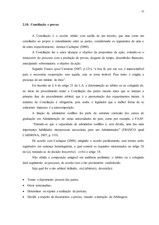 42
2.10...Conciliação e provas
A Conciliação é o acordo obtido com auxílio de um terceiro, que atua como um
conciliador ao propor o entendimento entre as partes, considerando os argumentos de uma e
de outra respectivamente, destaca Cachapuz (2000).
A Conciliação faz o autor alcançar o objetivo da propositura da ação, evitando-se o
transcorrer do processo com a produção de provas, desgaste de tempo, desembolso financeiro,
antecipando sobremaneira o objetivo da ação.
Segundo Franco apud Carmona (2007, p.121), “a boa fé, por sua vez, é imprescindível
para a necessária cooperação: sem aquela, esta se torna inviável. Para tanto, é exigida a
presença de um mínimo de ética”.
Foi inserido no § 4 do artigo 21 da L.A. a determinação ao árbitro ou ao colegiado de,
no início do procedimento tentar a Conciliação das partes mesmo antes que se instaure a
primeira fase do procedimento arbitral, que é a apresentação dos requerimentos iniciais. A
tentativa de Conciliação é obrigatória, pois soube o legislador que a melhor forma de se
solucionar impasses é a autocomposição.
A função de administrar conflitos faz parte da estrutura curricular dos cursos de
graduação em Administração de várias universidades do país, como por exemplo, a FAAP.
“Entende-se que a capacidade de administrar conflitos é, sem dúvida, uma das mais
importantes habilidades interpessoais necessárias para um Administrador” (FRANCO apud
CARMONA, 2007, p. 119).
De acordo com Cachapuz (2000), atingindo o acordo pacificamente, seus termos serão
registrados em sentença homologatória, a qual conterá os requisitos mencionados no artigo 26
da Lei, tratando-se de decisão irrecorrível, verbis o artigo 18.
Não obtida a composição amigável em audiência preliminar, o árbitro ou o colegiado
dará seguimento ao processo, de acordo com o rito previamente estabelecido.
Seja qual for o rito arbitral definido, o(s) árbitro(s), deverá(ão):
 Tomar o depoimento pessoal das partes;
 Ouvir testemunhas;
 Determinar ou rejeitar a realização de perícias;
 Decidir a respeito de documentos e provas, visando a instrução da Arbitragem.
 