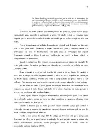 43
No Direito Brasileiro, inexistindo prazo para que a parte faça o requerimento do
depoimento pessoal da parte contrária ou arrole testemunhas, haverá necessidade de
o árbitro ou o tribunal arbitral, na fase oportuna, outorgar tal oportunidade para que
as partes tomem providências; ficando assim patenteado nos autos o interesse da
parte na produção de provas (CACHAPUZ, 2000, p. 136).
É facultado ao árbitro colher o depoimento pessoal das partes ou, sendo o caso, de seu
representante legal, reduzindo o depoimento a termo. Tal atitude poderá ser requerida pelas
próprias partes ou ser determinada de ofício, ato oficial que se realiza sem provocação das
partes.
Com o consentimento da colheita do depoimento pessoal, será designado um dia, com
local e hora para tanto, fazendo-se a devida comunicação para o comparecimento dos
convocados. Em caso de desatendimento sem justa causa da convocação para prestar
depoimento pessoal, o árbitro levará em consideração, ao proferir a laudo arbitral, o
comportamento da parte faltosa.
Quando a natureza do fato permitir, a perícia poderá consistir apenas na inquirição do
perito pelo árbitro, das coisas que houverem informalmente examinado ou avaliado, escreveu
Cachapuz (2000).
Sendo requerida a prova pericial, o árbitro irá nomear o perito, fixando de imediato o
prazo para a entrega do laudo. O perito cumprirá o ofício, no prazo estipulado na convenção
ou fixado pelo(s) árbitro(s), levando em conta a complexidade da prova pericial a ser
realizada. Acrescenta-se que o perito poderá escusar-se do encargo, alegando motivo legítimo.
Se por dolo ou culpa, o perito prestar informações inverídicas, ele responderá pelos
prejuízos que causar à parte, ficando inabilitado por 2 anos a funcionar em outras perícias e
incorrerá na sanção que a lei penal estabelecer.
Caberá à parte oferecer exceção de impedimento e de suspeição do perito. Se o árbitro
ou o colegiado aceitar a escusa do perito ou julgar procedente a impugnação oferecida pelas
partes, será nomeado um novo perito.
Entende a doutrina que as partes poderão indicar assistente técnico para auxiliar o
perito, não cabendo a alegação de impedimento ou suspeição deste assistente, pois ele goza de
ampla confiança das partes que o indicou.
Faculta-se nos termos do artigo 437 do Código de Processo Civil que o juiz poderá
determinar, de ofício ou a requerimento, a realização de nova perícia, quando a matéria não
parecer suficientemente esclarecida, sendo prerrogativa única de o árbitro avaliar tal
necessidade, sustenta Cachapuz (2000).
 