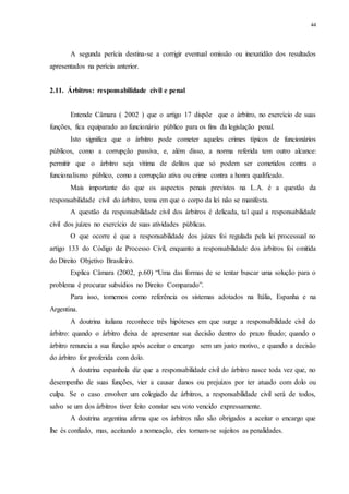 44
A segunda perícia destina-se a corrigir eventual omissão ou inexatidão dos resultados
apresentados na perícia anterior.
2.11...Árbitros: responsabilidade civil e penal
Entende Câmara ( 2002 ) que o artigo 17 dispõe que o árbitro, no exercício de suas
funções, fica equiparado ao funcionário público para os fins da legislação penal.
Isto significa que o árbitro pode cometer aqueles crimes típicos de funcionários
públicos, como a corrupção passiva, e, além disso, a norma referida tem outro alcance:
permitir que o árbitro seja vítima de delitos que só podem ser cometidos contra o
funcionalismo público, como a corrupção ativa ou crime contra a honra qualificado.
Mais importante do que os aspectos penais previstos na L.A. é a questão da
responsabilidade civil do árbitro, tema em que o corpo da lei não se manifesta.
A questão da responsabilidade civil dos árbitros é delicada, tal qual a responsabilidade
civil dos juízes no exercício de suas atividades públicas.
O que ocorre é que a responsabilidade dos juízes foi regulada pela lei processual no
artigo 133 do Código de Processo Civil, enquanto a responsabilidade dos árbitros foi omitida
do Direito Objetivo Brasileiro.
Explica Câmara (2002, p.60) “Uma das formas de se tentar buscar uma solução para o
problema é procurar subsídios no Direito Comparado”.
Para isso, tomemos como referência os sistemas adotados na Itália, Espanha e na
Argentina.
A doutrina italiana reconhece três hipóteses em que surge a responsabilidade civil do
árbitro: quando o árbitro deixa de apresentar sua decisão dentro do prazo fixado; quando o
árbitro renuncia a sua função após aceitar o encargo sem um justo motivo, e quando a decisão
do árbitro for proferida com dolo.
A doutrina espanhola diz que a responsabilidade civil do árbitro nasce toda vez que, no
desempenho de suas funções, vier a causar danos ou prejuízos por ter atuado com dolo ou
culpa. Se o caso envolver um colegiado de árbitros, a responsabilidade civil será de todos,
salvo se um dos árbitros tiver feito constar seu voto vencido expressamente.
A doutrina argentina afirma que os árbitros não são obrigados a aceitar o encargo que
lhe és confiado, mas, aceitando a nomeação, eles tornam-se sujeitos as penalidades.
 