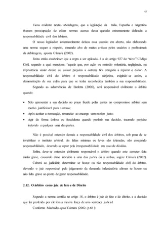 45
Ficou evidente nestas abordagens, que a legislação da Itália, Espanha e Argentina
tiveram preocupação de editar normas acerca desta questão extremamente delicada: a
responsabilidade civil dos árbitros.
O nosso legislador lamentavelmente deixou essa questão em aberto, não elaborando
uma norma sequer a respeito, tornando alvo de muitas críticas pelos usuários e profissionais
da Arbitragem, aponta Câmara (2002).
Resta então estabelecer que a regra a ser aplicada, é a do artigo 927 do “novo” Código
Civil, segundo a qual menciona: “aquele que, por ação ou omissão voluntária, negligência, ou
imprudência violar direito ou causar prejuízo a outrem, fica obrigado a reparar o dano”. A
responsabilidade civil do árbitro é responsabilidade subjetiva, exigindo-se assim, a
demonstração de sua culpa para que se tenha reconhecida também a sua responsabilidade.
Segundo as advertências de Barletta (2006), será responsável civilmente o árbitro
quando:
 Não apresentar a sua decisão no prazo fixado pelas partes no compromisso arbitral sem
motivo justificável para o atraso;
 Após aceitar a nomeação, renunciar ao encargo sem motivo justo;
 Agir de forma dolosa ou fraudulenta quando proferir sua decisão, trazendo prejuízo
indevido a qualquer uma das partes.
Não é possível estender demais a responsabilidade civil dos árbitros, sob pena de se
inviabilizar o instituto arbitral. As faltas mínimas ou leves são toleradas, não ensejando
responsabilidade, devendo-se optar pela irresponsabilidade em caso de dúvidas.
Enfim, deve-se entender civilmente responsável o árbitro quando este cometer falta
muito grave, causando dano indevido a uma das partes ou a ambas, sugere Câmara (2002).
Caberá ao judiciário determinar se houve ou não responsabilidade civil do árbitro,
devendo o juiz responsável pelo julgamento da demanda indenizatória afirmar se houve ou
não falta grave ao ponto de gerar responsabilidade.
2.12...O árbitro como juiz de fato e de Direito
Segundo a norma contida no artigo 18, o árbitro é juiz de fato e de direito, e a decisão
que for proferida por ele tem a mesma força de uma sentença judicial.
Conforme Machado apud Câmara (2002, p.66 ):
 