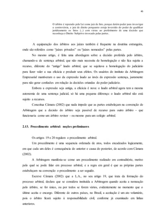 46
O árbitro é reputado pela Lei como juiz de fato, porque detém poder para investigar
a controvérsia, e juiz de direito porquanto esteja investido do poder de qualificar
juridicamente os fatos (...) com vistas ao proferimento de uma decisão que
reconheça o Direito Subjetivo invocado pelas partes.
A equiparação dos árbitros aos juízes também é frequente na doutrina estrangeira,
onde são referidos como “juízes privados” ou “juízes nomeados” pelas partes.
No mesmo artigo, é feita uma abordagem sobre a decisão proferida pelo árbitro,
chamando-a de sentença arbitral, que não mais necessita de homologação e não fica sujeita a
recurso, diferente do “antigo” laudo arbitral, que se sujeitava a homologação do judiciário
para fazer valer a sua eficácia e produzir seus efeitos. Os usuários do instituto da Arbitragem
Empresarial mantiveram o uso da expressão laudo ao invés da expressão sentença, justamente
para não gerar confusões em relação às decisões oriundas do poder judiciário.
Embora a expressão seja antiga, a eficácia é nova: o laudo arbitral agora tem a mesma
autonomia de uma sentença judicial, só há uma pequena diferença: o laudo arbitral não está
sujeito a recursos.
Conceitua Câmara (2002) que nada impede que as partes estabeleçam na convenção de
Arbitragem que a decisão do árbitro seja passível de recurso para outro árbitro - que
funcionaria como um árbitro revisor - ou mesmo para um colégio arbitral.
2.13...Procedimento arbitral: noções preliminares
Os artigos 19 e 20 regulam o procedimento arbitral.
Um procedimento é uma sequencia ordenada de atos, todos encadeados logicamente,
em que cada um deles é consequência do anterior e causa do posterior, de acordo com Câmara
(2002).
A Arbitragem manifesta-se como um procedimento realizado em contraditório, motivo
pelo qual se pode falar em processo arbitral, e a regra em geral é que as próprias partes
estabeleçam na convenção o procedimento a ser seguido.
Escreve Câmara (2002) que a L.A., no seu artigo 19, que trata da formação do
processo arbitral, declara que se considera instituída a Arbitragem quando aceita a nomeação
pelo árbitro, se for único, ou por todos se forem vários, evidentemente no momento que o
último aceita o encargo. Diferente de outros países, no Brasil, a aceitação é um ato voluntário,
pois o árbitro ficará sujeito à responsabilidade civil, conforme já examinado em linhas
anteriores.
 