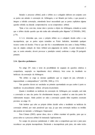47
Iniciado o processo arbitral, pode o árbitro ou o colegiado elaborar em conjunto com
as partes um adendo à convenção de Arbitragem, a ser firmado por todos, e que passará a
integrar a referida convenção, entendendo haver necessidade que as partes explicitem alguma
questão referida na cláusula compromissória ou no compromisso arbitral.
“Quis a Lei, com isto, tornar claro e preciso o objeto da Arbitragem, evitando-se assim
que o árbitro decida questão que não tenha sido submetida pelos litigantes” (CÂMARA, 2002,
p.74).
A L.A. determina que, caso o próprio árbitro ou o colegiado decida sobre a sua
incompetência, que as partes sejam remetidas ao Poder Judiciário, inexistindo qualquer
recurso contra tal decisão. Frisa-se que não há o encaminhamento dos autos a Justiça Pública,
mas de simples extinção do Juízo Arbitral sem julgamento do mérito. A parte interessada é
que, se assim entender, deverá provocar a jurisdição estatal, conforme o artigo 20 parágrafo
primeiro.
2.14...Questões preliminares
No artigo 20°, trata o texto da possibilidade de arguição de questões relativas à
competência, suspeição ou impedimento do(s) árbitro(s), bem como da invalidade ou
ineficácia da convenção de Arbitragem.
“Do árbitro se exige as mesmas qualidades que se exigem do juiz, sobretudo a
imparcialidade e a independência” (ALVIM, 2008, p. 131)
Tais questões devem ser suscitadas na primeira oportunidade em que couber à parte se
manifestar no procedimento arbitral, sob pena de preclusão.
Quanto à invalidade ou ineficácia da convenção de Arbitragem, por exemplo, será nula
a convenção se uma das partes for absolutamente incapaz, e anulável se uma das partes for
relativamente incapaz. Ainda poderá ser nula a convenção quando faltar requisitos essenciais
previstos no artigo 10.
Vale lembrar que cabe ao próprio árbitro decidir sobre a invalidade ou ineficácia da
convenção arbitral, por mais paradoxal que seja, já que uma convenção ineficaz ou inválida
não poderia ter instruído a Arbitragem Empresarial.
Para Câmara (2002), apesar disso, deve o árbitro examinar tal questão, para que se
possa saber se o processo arbitral foi instaurado legitimamente.
No campo do processo jurisdicional, é valido citar a competência que tem o juízo para
reconhecer sua própria incompetência. Declarada a incompetência pelo juízo, são nulos todos
 