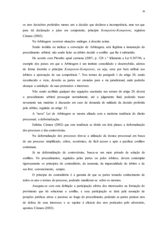 48
os atos decisórios proferidos menos um: a decisão que declarou a incompetência, uma vez que
para tal declaração o juízo era competente, princípio Kompetenz-Kompetenz, registrou
Câmara (2002).
Na Arbitragem ocorrem situações análogas à descrita acima.
Sendo inválida ou ineficaz a convenção de Arbitragem, será ilegítima a instauração do
procedimento arbitral, não sendo lícito ao árbitro decidir o conflito que lhe é submetido.
De acordo com Pitombo apud carmona (2007, p. 328 ) “ felizmente a Lei 9.307/96, a
exemplo dos países em que a Arbitragem é um instituto consolidado e desenvolvido, adotou
de forma irrestrita o princípio Kompetenz-Kompetenz, ou seja, ouve por bem atribuir aos
árbitros a apreciação de sua competência “. Nos termos do parágrafo 1 do artigo 20, sendo
reconhecido o vício, deverão as partes ser enviadas para a via jurisdicional, onde poderão
alcançar a satisfação de suas pretensões e interesses.
Não sendo acolhida qualquer das arguições suscitadas nos termos do artigo 20, deverá
o procedimento arbitral prosseguir normalmente, até o julgamento final, podendo trazer
novamente tais matérias à discussão em caso de demanda de nulidade da decisão proferida
pelo árbitro, regulada no artigo 33.
A “nova” Lei de Arbitragem se mostra afinada com a moderna tendência do direito
processual, a deformalização.
Enfatiza Câmara (2002) que esta tendência se divide em dois planos: a deformalização
dos processos e das controvérsias.
Na deformalização dos processos têm-se a utilização da técnica processual em busca
de um processo simplificado, célere, econômico, de fácil acesso e apto a pacificar conflitos
contratuais.
Já na deformalização de controvérsias, busca-se um meio privado de solução de
conflitos. Os procedimentos, regulados pelas partes ou pelos árbitros, devem contemplar
rigorosamente os princípios do contraditório, da isonomia, da imparcialidade do árbitro e de
seu livre convencimento, sempre.
O princípio do contraditório é a garantia de que as partes tomarão conhecimento de
todos os atos e termos do processo, podendo manifestar-se sobre os mesmos.
Assegura-se com esta definição a participação efetiva dos interessados na formação do
provimento que irá solucionar o conflito, e essa participação se dará pela assunção de
posições jurídicas ativas e passivas ao longo do procedimento, podendo as partes praticar atos
de defesa de seus interesses e se sujeitar à eficácia dos atos praticados pelo adversário,
apontou Câmara (2002).
 
