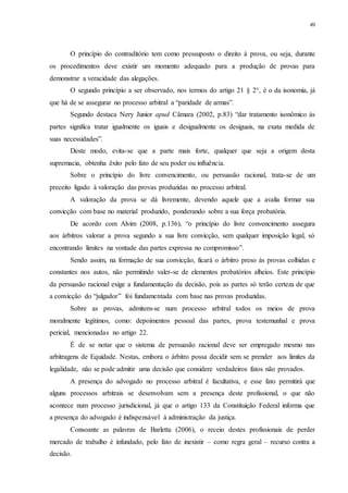 49
O princípio do contraditório tem como pressuposto o direito à prova, ou seja, durante
os procedimentos deve existir um momento adequado para a produção de provas para
demonstrar a veracidade das alegações.
O segundo princípio a ser observado, nos termos do artigo 21 § 2°, é o da isonomia, já
que há de se assegurar no processo arbitral a “paridade de armas”.
Segundo destaca Nery Junior apud Câmara (2002, p.83) “dar tratamento isonômico às
partes significa tratar igualmente os iguais e desigualmente os desiguais, na exata medida de
suas necessidades”.
Deste modo, evita-se que a parte mais forte, qualquer que seja a origem desta
supremacia, obtenha êxito pelo fato de seu poder ou influência.
Sobre o princípio do livre convencimento, ou persuasão racional, trata-se de um
preceito ligado à valoração das provas produzidas no processo arbitral.
A valoração da prova se dá livremente, devendo aquele que a avalia formar sua
convicção com base no material produzido, ponderando sobre a sua força probatória.
De acordo com Alvim (2008, p.136), “o princípio do livre convencimento assegura
aos árbitros valorar a prova segundo a sua livre convicção, sem qualquer imposição legal, só
encontrando limites na vontade das partes expressa no compromisso”.
Sendo assim, na formação de sua convicção, ficará o árbitro preso às provas colhidas e
constantes nos autos, não permitindo valer-se de elementos probatórios alheios. Este princípio
da persuasão racional exige a fundamentação da decisão, pois as partes só terão certeza de que
a convicção do “julgador” foi fundamentada com base nas provas produzidas.
Sobre as provas, admitem-se num processo arbitral todos os meios de prova
moralmente legítimos, como: depoimentos pessoal das partes, prova testemunhal e prova
pericial, mencionadas no artigo 22.
É de se notar que o sistema de persuasão racional deve ser empregado mesmo nas
arbitragens de Equidade. Nestas, embora o árbitro possa decidir sem se prender aos limites da
legalidade, não se pode admitir uma decisão que considere verdadeiros fatos não provados.
A presença do advogado no processo arbitral é facultativa, e esse fato permitirá que
alguns processos arbitrais se desenvolvam sem a presença deste profissional, o que não
acontece num processo jurisdicional, já que o artigo 133 da Constituição Federal informa que
a presença do advogado é indispensável à administração da justiça.
Consoante as palavras de Barletta (2006), o receio destes profissionais de perder
mercado de trabalho é infundado, pelo fato de inexistir – como regra geral – recurso contra a
decisão.
 
