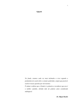 v
Epígrafe
No fundo, estamos cada vez mais inclinados a viver segundo o
predomínio do social sobre o estatal, preferindo, sempre que possível,
resolver nossas questões por nós mesmos.
É salutar verificar que o Estado é o primeiro a reconhecer que esse é
o melhor caminho, abrindo mão de poderes antes considerado
indelegável.
Dr. Miguel Realle
 