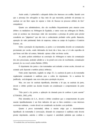 50
Assim sendo, é primordial a adequada defesa dos interesses em conflito, fazendo com
que a presença dos advogados se faça mais do que necessária, podendo tal presença ou
ausência ser um fator capaz de separar o êxito do fracasso no processo arbitral, de foro1
extrajudicial.
Quanto aos administradores, eles são escolhidos frequentemente para atuarem como
árbitros ou mediadores na Arbitragem de Equidade, e outras vezes nas arbitragens de Direito,
como já acontece nas desavenças onde são necessárias a presença de peritos para prestar
consultoria aos “julgadores” que não tem o conhecimento profundo sobre gestão financeira,
apuração do valor patrimonial, fusão de empresas, rotinas no campo da Logística e Comércio
Exterior, etc.
Sobre a prestação de depoimentos, as partes e as testemunhas deverão ser comunicadas
previamente por escrito, sendo informados do local, dia e hora, mas a L.A não especifica de
que forma será feito tal contato, limitando apenas a falar em forma escrita.
As partes podem estabelecer na convenção de Arbitragem os meios de comunicação
dos atos processuais, podendo admitir-se a via postal com aviso de recebimento, comunicação
pessoal, fax ou e-mail, contou Barletta (2006).
O depoimento das partes e das testemunhas será reduzido a termo escrito, devendo ser
assinado pelo depoente e também pelo(s) árbitro(s).
Outro ponto importante, regulado no artigo 22, é a ausência da parte ou da testemunha
regularmente comunicada à audiência para a coleta do depoimento. Se a ausência for
justificada, será designada uma nova data para a produção da prova.
Mas, em caso de ausência injustificada, determina a lei que, na ausência da parte,
deverá o árbitro proferir sua decisão levando em consideração o comportamento da parte
faltosa.
“Não prevê a lei, porém, a aplicação da chamada pena de confesso à parte ausente”
(CÂMARA, 2002, p.90).
Pela sistemática da L.A., deverá o árbitro considerar que o comportamento da parte
ausente injustificadamente é um forte indicativo de que os fatos contrários a seus interesses
ocorreram realmente, e assim deverá ser considerado na decisão a ser proferida.
Quanto à prova testemunhal, afirma o mesmo artigo que o desatendimento
injustificado da testemunha à convocação, deixando de comparecer à audiência onde deveria
prestar depoimento, autoriza o árbitro a requerer à autoridade judiciária que conduza a
1 O vocábulo foro, em boa técnica, significa território.
 