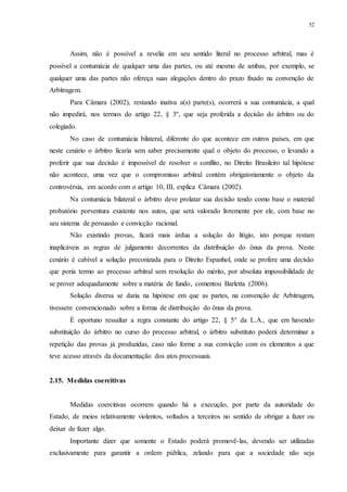 52
Assim, não é possível a revelia em seu sentido literal no processo arbitral, mas é
possível a contumácia de qualquer uma das partes, ou até mesmo de ambas, por exemplo, se
qualquer uma das partes não ofereça suas alegações dentro do prazo fixado na convenção de
Arbitragem.
Para Câmara (2002), restando inativa a(s) parte(s), ocorrerá a sua contumácia, a qual
não impedirá, nos termos do artigo 22, § 3º, que seja proferida a decisão do árbitro ou do
colegiado.
No caso de contumácia bilateral, diferente do que acontece em outros países, em que
neste cenário o árbitro ficaria sem saber precisamente qual o objeto do processo, o levando a
proferir que sua decisão é impossível de resolver o conflito, no Direito Brasileiro tal hipótese
não acontece, uma vez que o compromisso arbitral contém obrigatoriamente o objeto da
controvérsia, em acordo com o artigo 10, III, explica Câmara (2002).
Na contumácia bilateral o árbitro deve prolatar sua decisão tendo como base o material
probatório porventura existente nos autos, que será valorado livremente por ele, com base no
seu sistema de persuasão e convicção racional.
Não existindo provas, ficará mais árdua a solução do litígio, isto porque restam
inaplicáveis as regras de julgamento decorrentes da distribuição do ônus da prova. Neste
cenário é cabível a solução preconizada para o Direito Espanhol, onde se profere uma decisão
que poria termo ao processo arbitral sem resolução do mérito, por absoluta impossibilidade de
se prover adequadamente sobre a matéria de fundo, comentou Barletta (2006).
Solução diversa se daria na hipótese em que as partes, na convenção de Arbitragem,
tivessem convencionado sobre a forma de distribuição do ônus da prova.
É oportuno ressaltar a regra constante do artigo 22, § 5° da L.A., que em havendo
substituição do árbitro no curso do processo arbitral, o árbitro substituto poderá determinar a
repetição das provas já produzidas, caso não forme a sua convicção com os elementos a que
teve acesso através da documentação dos atos processuais.
2.15...Medidas coercitivas
Medidas coercitivas ocorrem quando há a execução, por parte da autoridade do
Estado, de meios relativamente violentos, voltados a terceiros no sentido de obrigar a fazer ou
deixar de fazer algo.
Importante dizer que somente o Estado poderá promovê-las, devendo ser utilizadas
exclusivamente para garantir a ordem pública, zelando para que a sociedade não seja
 